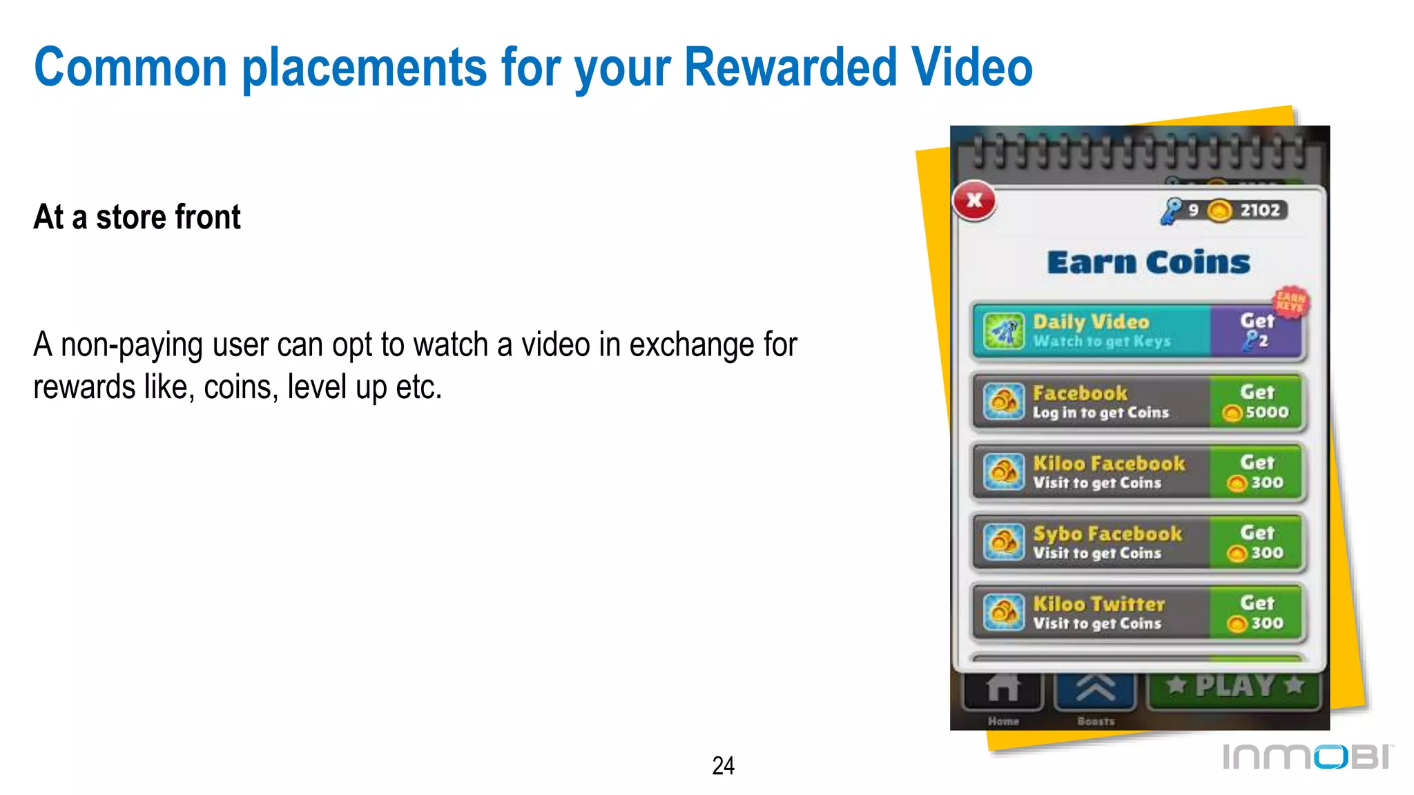 24
Common placements for your Rewarded Video
At a store front
A non-paying user can opt to watch a video in exchange for
rewards like, coins, level up etc.
 