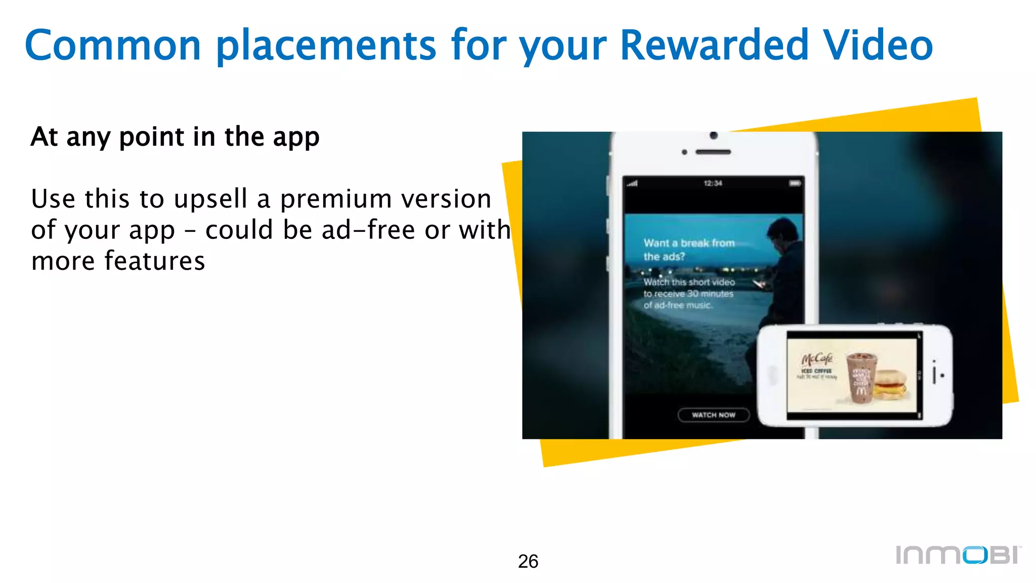 26
Common placements for your Rewarded Video
At any point in the app
Use this to upsell a premium version
of your app – could be ad-free or with
more features
 