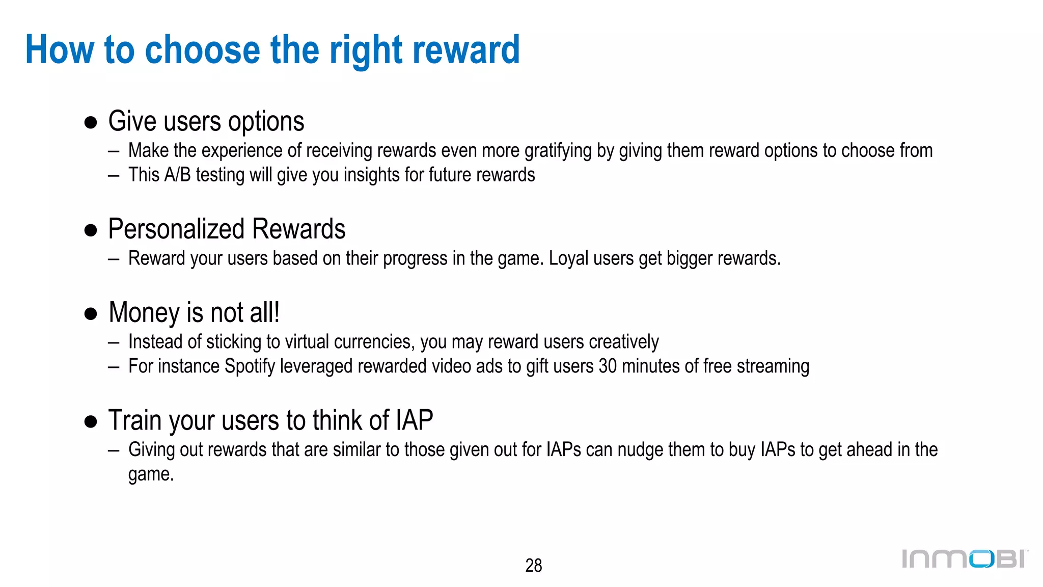 28
How to choose the right reward
● Give users options
– Make the experience of receiving rewards even more gratifying by giving them reward options to choose from
– This A/B testing will give you insights for future rewards
● Personalized Rewards
– Reward your users based on their progress in the game. Loyal users get bigger rewards.
● Money is not all!
– Instead of sticking to virtual currencies, you may reward users creatively
– For instance Spotify leveraged rewarded video ads to gift users 30 minutes of free streaming
● Train your users to think of IAP
– Giving out rewards that are similar to those given out for IAPs can nudge them to buy IAPs to get ahead in the
game.
 