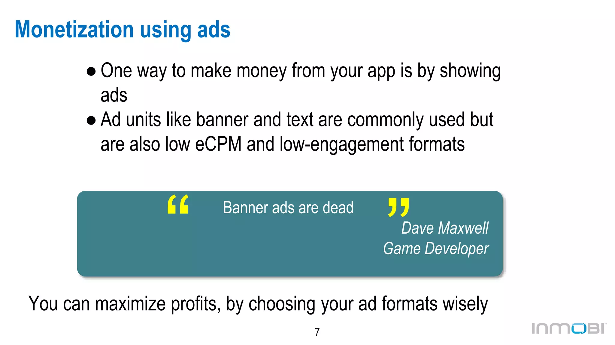7
Monetization using ads
● One way to make money from your app is by showing
ads
● Ad units like banner and text are commonly used but
are also low eCPM and low-engagement formats
You can maximize profits, by choosing your ad formats wisely
Banner ads are dead
Dave Maxwell
Game Developer“
“
 