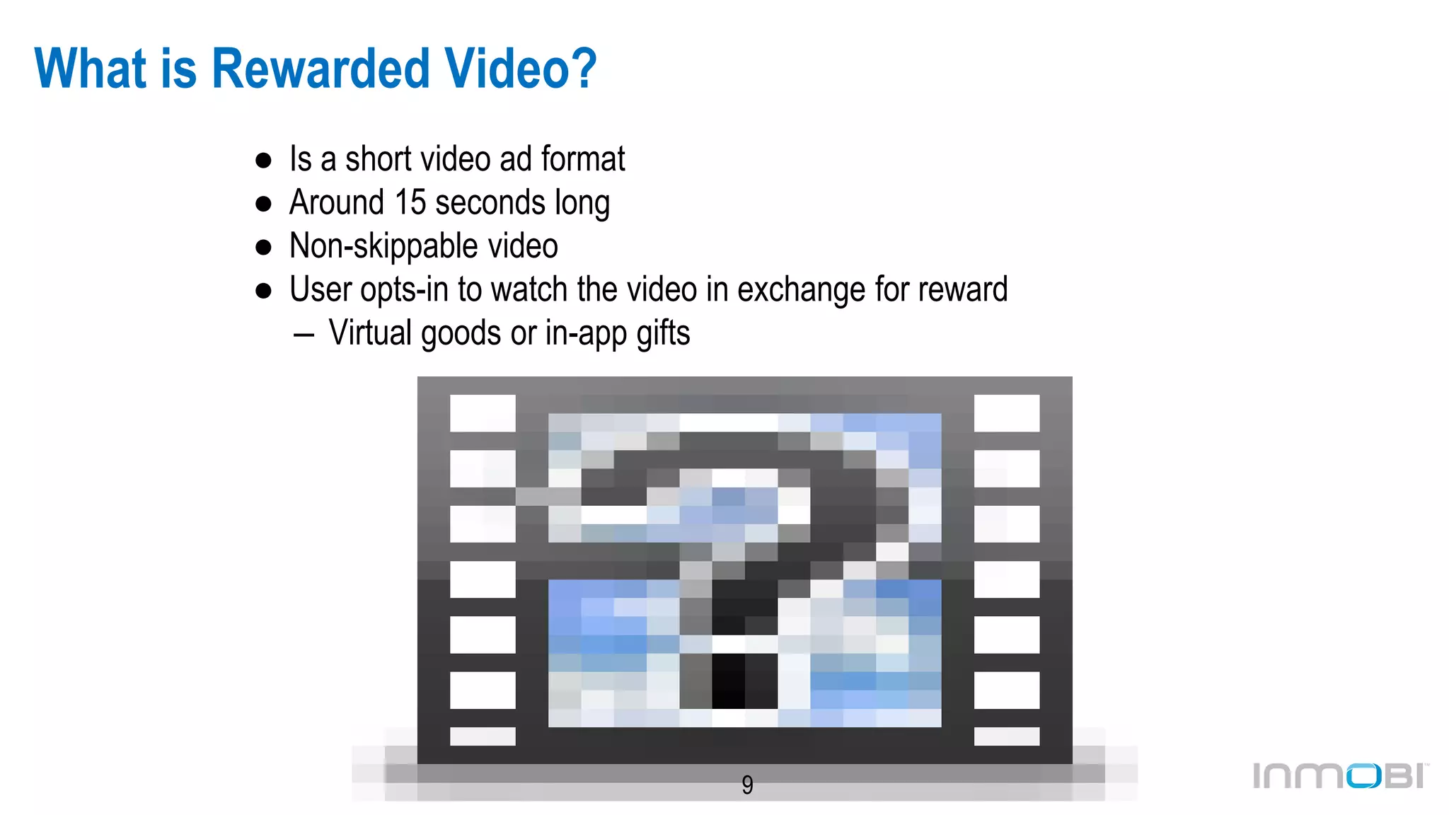 9
What is Rewarded Video?
● Is a short video ad format
● Around 15 seconds long
● Non-skippable video
● User opts-in to watch the video in exchange for reward
– Virtual goods or in-app gifts
 