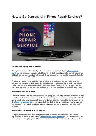 How to Be Successful in Phone Repair Services?
1. Consumer loyalty and Feedback
Asking input from clients will tell you how the client has appraised your phone repair
services. It is essential to realize what the client feels to assist you with improving in certain
fields where you may need something. All things considered, it is he/she who ought to get an
incentive for cash and be fulfilled.
The best and the most remarkable type of advertising and advancement is by overhearing
people's conversations. Nothing can beat it. Henceforth, it is essential to keep your clients
fulfilled generally for an ever-developing customer base. Besides, if the client can see that
you have improved dependent on their input, your notoriety will become significantly more.
2. Increment the client base
On the off chance that you need your deals to go up, you should guarantee that more clients
come to you. A definite shot method of doing this is to guarantee that more individuals think
about your business and administrations. To do this, be more forceful in your promoting you
do phone repair near me. In the event that you do this viably, individuals from all over will
come to profit your administrations. Additionally don’t neglect to approach your clients for
referrals.
3. Offer more items and administrations
The past point discussed expanding the quantity of clients that you have. One simple
approach to do this is to offer more phone screen repair services or sell more items. This
will assist you with getting into different business sectors also and make benefits there too.
 