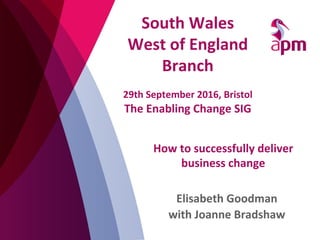 How	
  to	
  successfully	
  deliver	
  
business	
  change	
  
Elisabeth	
  Goodman	
  
with	
  Joanne	
  Bradshaw	
  
South	
  Wales	
  
West	
  of	
  England	
  
Branch	
  
	
  
29th	
  September	
  2016,	
  Bristol	
  
The	
  Enabling	
  Change	
  SIG	
  
 