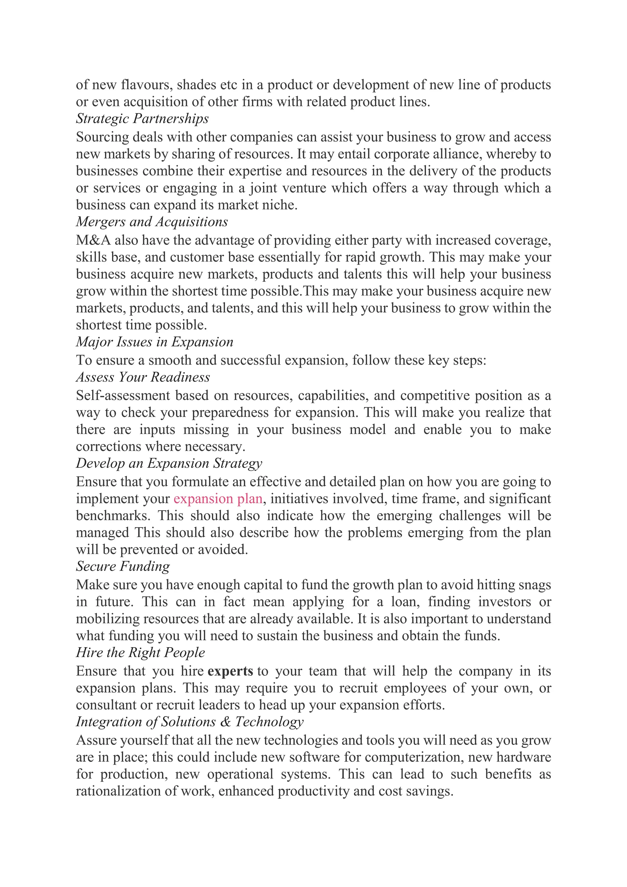 of new flavours, shades etc in a product or development of new line of products
or even acquisition of other firms with related product lines.
Strategic Partnerships
Sourcing deals with other companies can assist your business to grow and access
new markets by sharing of resources. It may entail corporate alliance, whereby to
businesses combine their expertise and resources in the delivery of the products
or services or engaging in a joint venture which offers a way through which a
business can expand its market niche.
Mergers and Acquisitions
M&A also have the advantage of providing either party with increased coverage,
skills base, and customer base essentially for rapid growth. This may make your
business acquire new markets, products and talents this will help your business
grow within the shortest time possible.This may make your business acquire new
markets, products, and talents, and this will help your business to grow within the
shortest time possible.
Major Issues in Expansion
To ensure a smooth and successful expansion, follow these key steps:
Assess Your Readiness
Self-assessment based on resources, capabilities, and competitive position as a
way to check your preparedness for expansion. This will make you realize that
there are inputs missing in your business model and enable you to make
corrections where necessary.
Develop an Expansion Strategy
Ensure that you formulate an effective and detailed plan on how you are going to
implement your expansion plan, initiatives involved, time frame, and significant
benchmarks. This should also indicate how the emerging challenges will be
managed This should also describe how the problems emerging from the plan
will be prevented or avoided.
Secure Funding
Make sure you have enough capital to fund the growth plan to avoid hitting snags
in future. This can in fact mean applying for a loan, finding investors or
mobilizing resources that are already available. It is also important to understand
what funding you will need to sustain the business and obtain the funds.
Hire the Right People
Ensure that you hire experts to your team that will help the company in its
expansion plans. This may require you to recruit employees of your own, or
consultant or recruit leaders to head up your expansion efforts.
Integration of Solutions & Technology
Assure yourself that all the new technologies and tools you will need as you grow
are in place; this could include new software for computerization, new hardware
for production, new operational systems. This can lead to such benefits as
rationalization of work, enhanced productivity and cost savings.
 