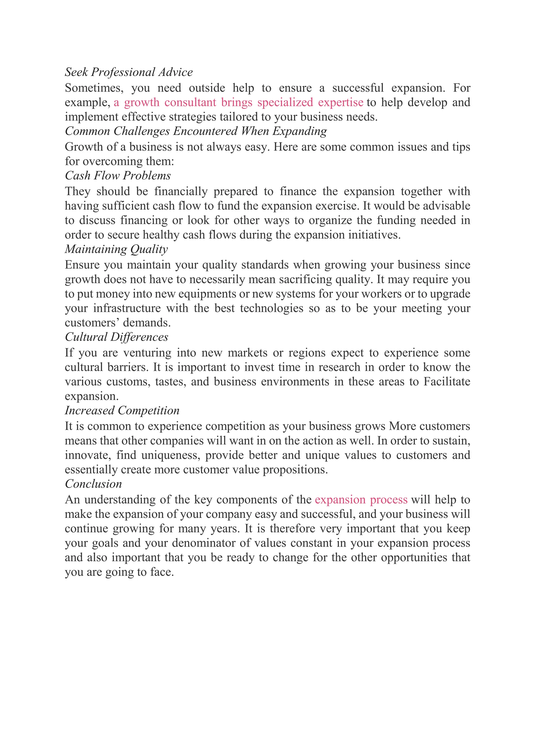 Seek Professional Advice
Sometimes, you need outside help to ensure a successful expansion. For
example, a growth consultant brings specialized expertise to help develop and
implement effective strategies tailored to your business needs.
Common Challenges Encountered When Expanding
Growth of a business is not always easy. Here are some common issues and tips
for overcoming them:
Cash Flow Problems
They should be financially prepared to finance the expansion together with
having sufficient cash flow to fund the expansion exercise. It would be advisable
to discuss financing or look for other ways to organize the funding needed in
order to secure healthy cash flows during the expansion initiatives.
Maintaining Quality
Ensure you maintain your quality standards when growing your business since
growth does not have to necessarily mean sacrificing quality. It may require you
to put money into new equipments or new systems for your workers or to upgrade
your infrastructure with the best technologies so as to be your meeting your
customers’ demands.
Cultural Differences
If you are venturing into new markets or regions expect to experience some
cultural barriers. It is important to invest time in research in order to know the
various customs, tastes, and business environments in these areas to Facilitate
expansion.
Increased Competition
It is common to experience competition as your business grows More customers
means that other companies will want in on the action as well. In order to sustain,
innovate, find uniqueness, provide better and unique values to customers and
essentially create more customer value propositions.
Conclusion
An understanding of the key components of the expansion process will help to
make the expansion of your company easy and successful, and your business will
continue growing for many years. It is therefore very important that you keep
your goals and your denominator of values constant in your expansion process
and also important that you be ready to change for the other opportunities that
you are going to face.
 