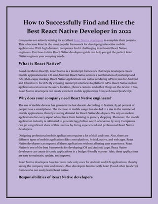 How to Successfully Find and Hire the
Best React Native Developer in 2022
Companies are actively looking for excellent React Native developers to complete their projects.
This is because React is the most popular framework for developing interactive mobile
applications. With high demand, companies find it challenging to onboard React Native
engineers. Our how-to-hire React Native developers guide can help you get the perfect React
Native engineer your company needs.
What is React Native?
Based on Meta’s ReactJS, React Native is a JavaScript framework that helps developers create
mobile applications for iOS and Android. React Native utilizes a combination of JavaScript and
JSX, XML-esque markup. React Native applications use native rendering APIs in Java for Android
and Objective C for iOS. By exposing JavaScript interfaces to platform APIs, React Native mobile
applications can access the user's location, phone's camera, and other things on the device. Thus,
React Native developers can create excellent mobile applications from web-based JavaScript.
Why does your company need React Native engineers?
The use of mobile devices has grown in the last decade. According to Statista, 83.96 percent of
people have a smartphone. The increase in mobile usage has also led to a rise in the number of
mobile applications, thereby creating demand for React Native developers. We rely on mobile
applications for every aspect of our lives, from banking to grocery shopping. Moreover, the mobile
application industry is estimated to generate $935 billion worth of revenue by 2023. Companies
can get a significant share of this revenue by hiring experienced and professional React Native
developers.
Designing professional mobile applications requires a lot of skill and time. Also, there are
different types of mobile applications like cross-platform, hybrid, native, and web apps. React
Native developers can support all these applications without affecting user experience. React
Native is one of the best frameworks for developing iOS and Android apps. React Native
developers can create dynamic applications in a budget-friendly manner. Also, these applications
are easy to maintain, update, and support.
React Native developers have to create code only once for Android and iOS applications, thereby
saving the company time and money. Also, developers familiar with React JS and other JavaScript
frameworks can easily learn React native.
Responsibilities of React Native developers
 