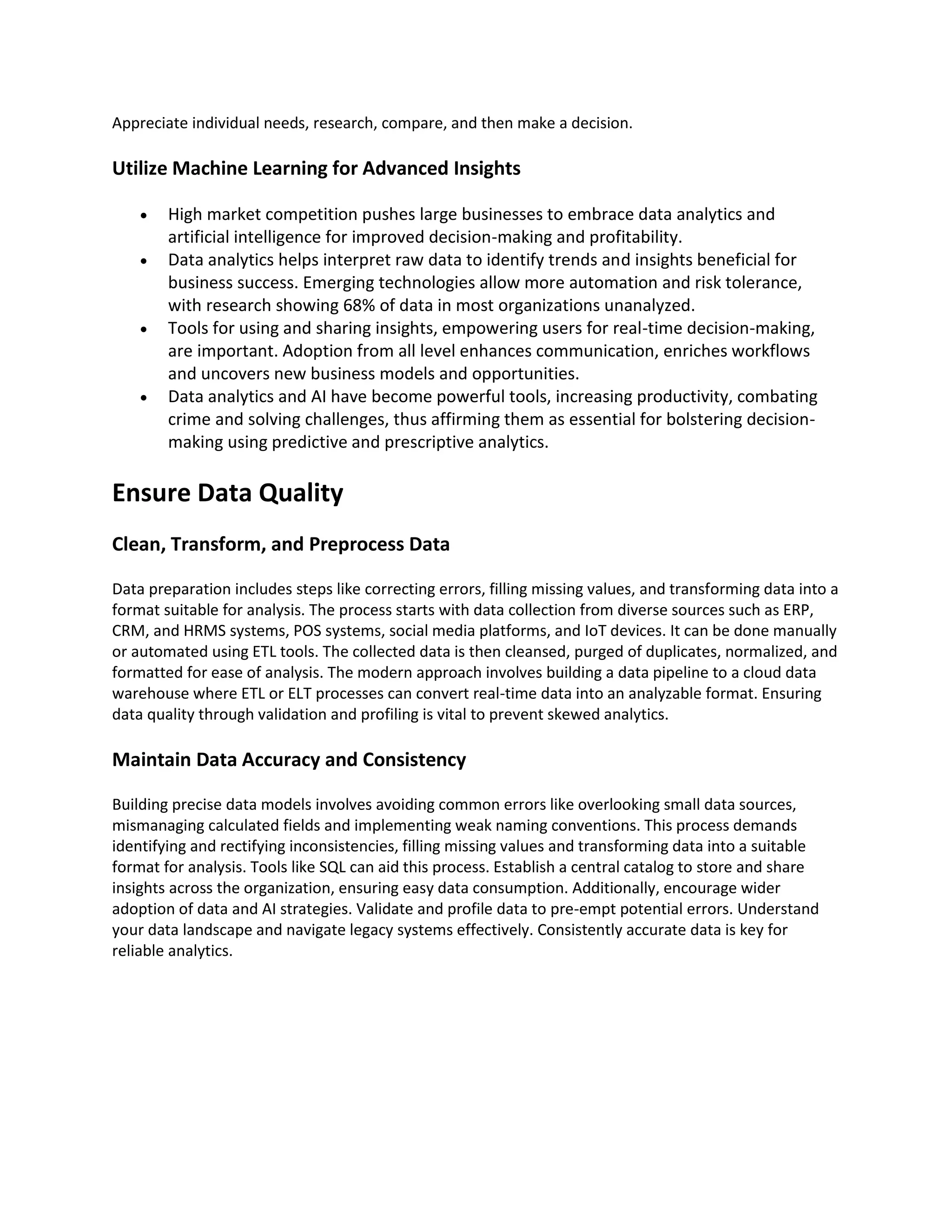 Appreciate individual needs, research, compare, and then make a decision.
Utilize Machine Learning for Advanced Insights
• High market competition pushes large businesses to embrace data analytics and
artificial intelligence for improved decision-making and profitability.
• Data analytics helps interpret raw data to identify trends and insights beneficial for
business success. Emerging technologies allow more automation and risk tolerance,
with research showing 68% of data in most organizations unanalyzed.
• Tools for using and sharing insights, empowering users for real-time decision-making,
are important. Adoption from all level enhances communication, enriches workflows
and uncovers new business models and opportunities.
• Data analytics and AI have become powerful tools, increasing productivity, combating
crime and solving challenges, thus affirming them as essential for bolstering decision-
making using predictive and prescriptive analytics.
Ensure Data Quality
Clean, Transform, and Preprocess Data
Data preparation includes steps like correcting errors, filling missing values, and transforming data into a
format suitable for analysis. The process starts with data collection from diverse sources such as ERP,
CRM, and HRMS systems, POS systems, social media platforms, and IoT devices. It can be done manually
or automated using ETL tools. The collected data is then cleansed, purged of duplicates, normalized, and
formatted for ease of analysis. The modern approach involves building a data pipeline to a cloud data
warehouse where ETL or ELT processes can convert real-time data into an analyzable format. Ensuring
data quality through validation and profiling is vital to prevent skewed analytics.
Maintain Data Accuracy and Consistency
Building precise data models involves avoiding common errors like overlooking small data sources,
mismanaging calculated fields and implementing weak naming conventions. This process demands
identifying and rectifying inconsistencies, filling missing values and transforming data into a suitable
format for analysis. Tools like SQL can aid this process. Establish a central catalog to store and share
insights across the organization, ensuring easy data consumption. Additionally, encourage wider
adoption of data and AI strategies. Validate and profile data to pre-empt potential errors. Understand
your data landscape and navigate legacy systems effectively. Consistently accurate data is key for
reliable analytics.
 
