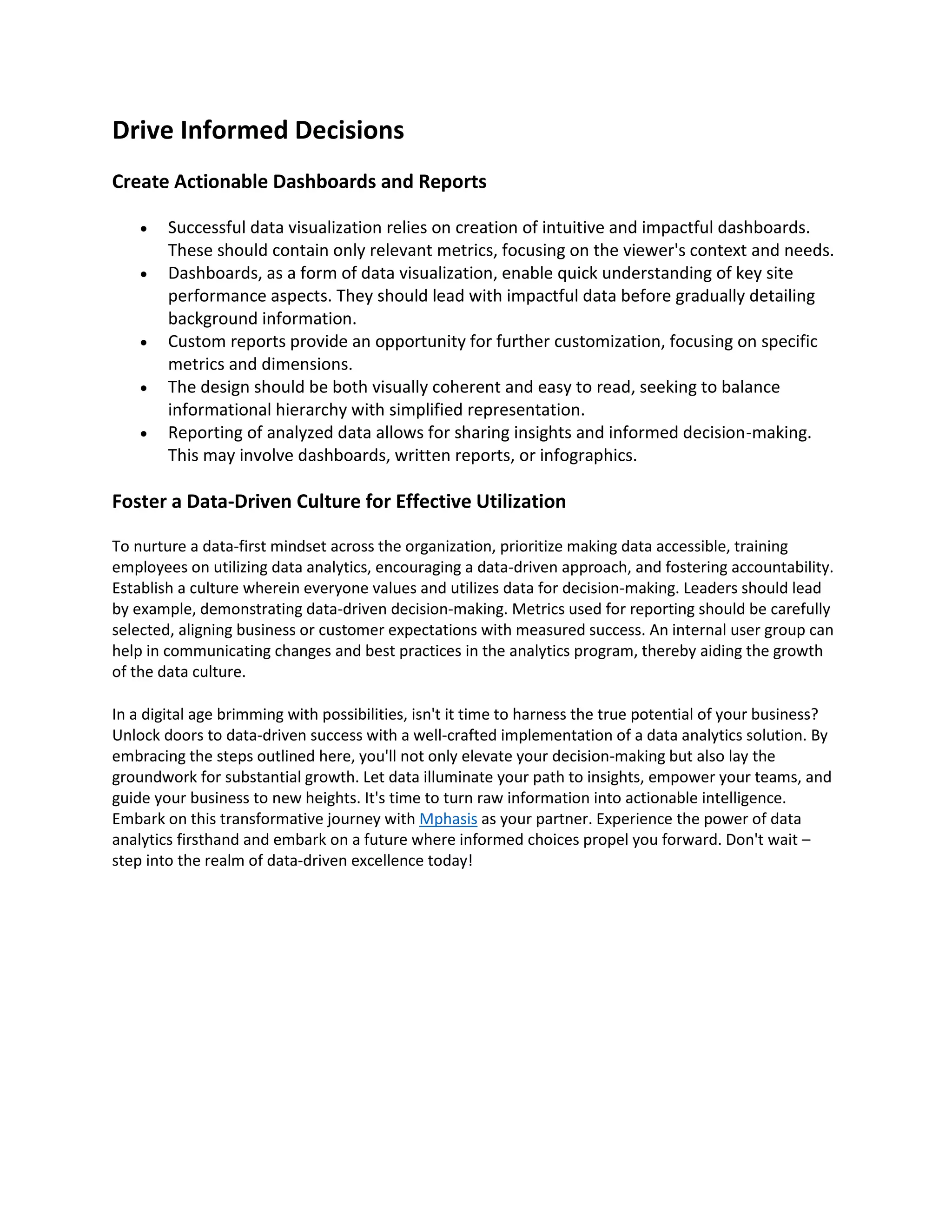 Drive Informed Decisions
Create Actionable Dashboards and Reports
• Successful data visualization relies on creation of intuitive and impactful dashboards.
These should contain only relevant metrics, focusing on the viewer's context and needs.
• Dashboards, as a form of data visualization, enable quick understanding of key site
performance aspects. They should lead with impactful data before gradually detailing
background information.
• Custom reports provide an opportunity for further customization, focusing on specific
metrics and dimensions.
• The design should be both visually coherent and easy to read, seeking to balance
informational hierarchy with simplified representation.
• Reporting of analyzed data allows for sharing insights and informed decision-making.
This may involve dashboards, written reports, or infographics.
Foster a Data-Driven Culture for Effective Utilization
To nurture a data-first mindset across the organization, prioritize making data accessible, training
employees on utilizing data analytics, encouraging a data-driven approach, and fostering accountability.
Establish a culture wherein everyone values and utilizes data for decision-making. Leaders should lead
by example, demonstrating data-driven decision-making. Metrics used for reporting should be carefully
selected, aligning business or customer expectations with measured success. An internal user group can
help in communicating changes and best practices in the analytics program, thereby aiding the growth
of the data culture.
In a digital age brimming with possibilities, isn't it time to harness the true potential of your business?
Unlock doors to data-driven success with a well-crafted implementation of a data analytics solution. By
embracing the steps outlined here, you'll not only elevate your decision-making but also lay the
groundwork for substantial growth. Let data illuminate your path to insights, empower your teams, and
guide your business to new heights. It's time to turn raw information into actionable intelligence.
Embark on this transformative journey with Mphasis as your partner. Experience the power of data
analytics firsthand and embark on a future where informed choices propel you forward. Don't wait –
step into the realm of data-driven excellence today!
 