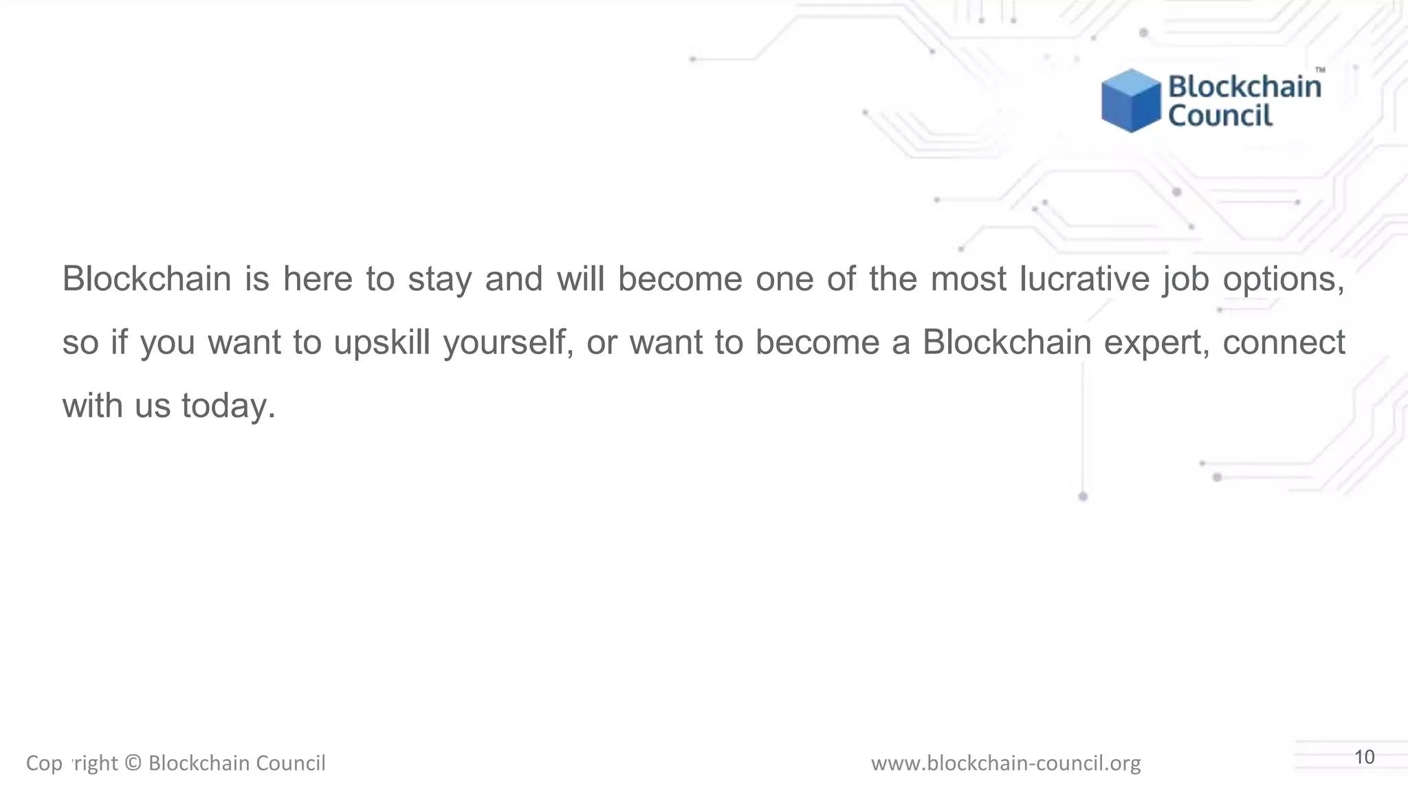 Copyright © Blockchain Council www.blockchain-council.org
Blockchain is here to stay and will become one of the most lucrative job options,
so if you want to upskill yourself, or want to become a Blockchain expert, connect
with us today.
10
 