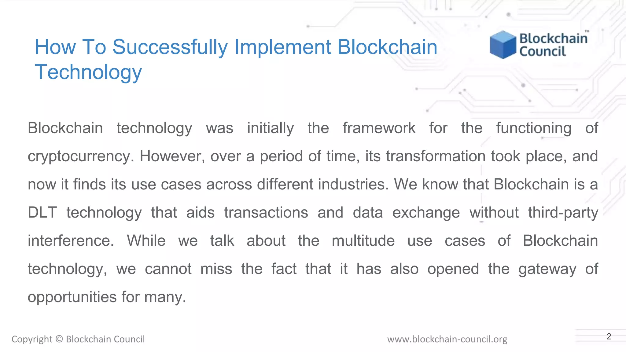 Copyright © Blockchain Council www.blockchain-council.org
How To Successfully Implement Blockchain
Technology
Blockchain technology was initially the framework for the functioning of
cryptocurrency. However, over a period of time, its transformation took place, and
now it finds its use cases across different industries. We know that Blockchain is a
DLT technology that aids transactions and data exchange without third-party
interference. While we talk about the multitude use cases of Blockchain
technology, we cannot miss the fact that it has also opened the gateway of
opportunities for many.
2
 