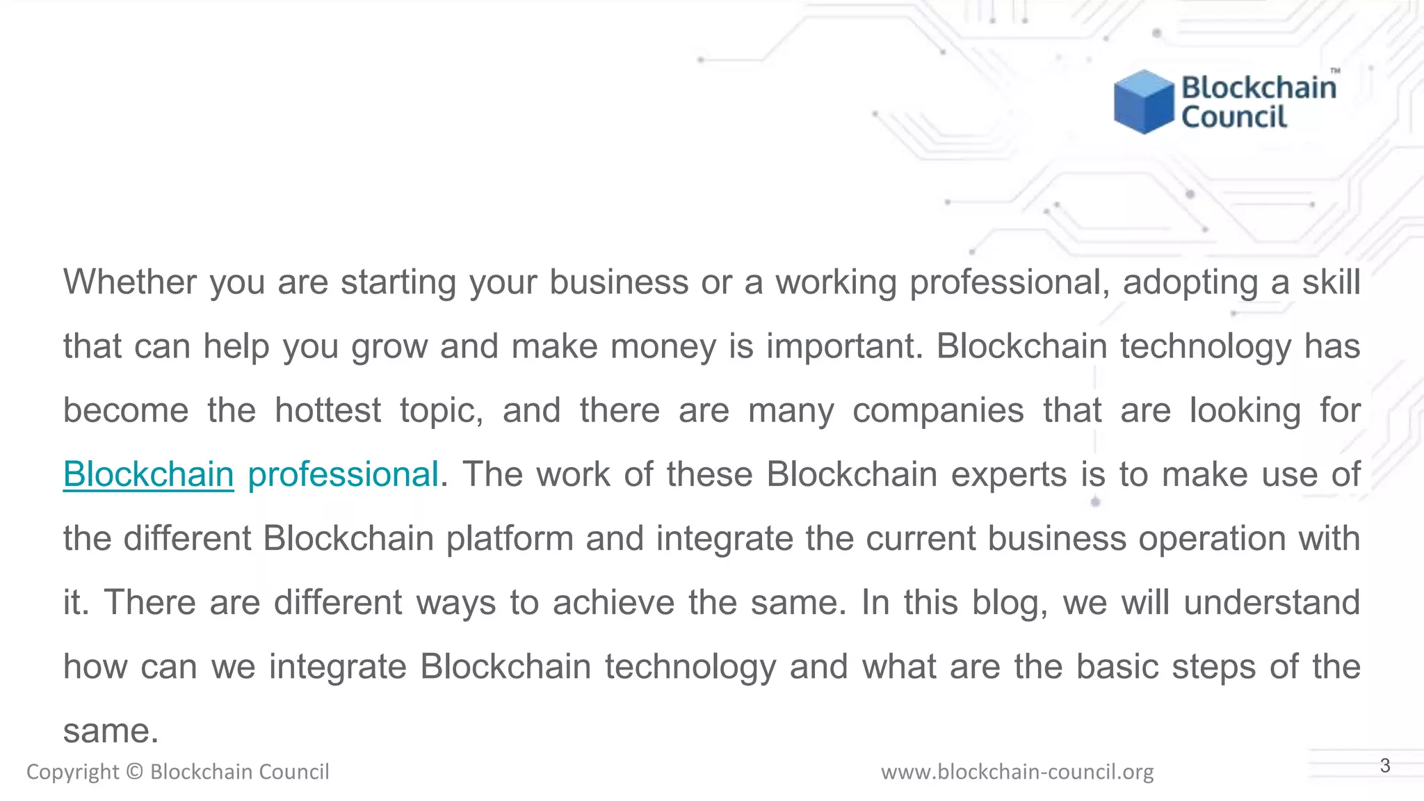 Copyright © Blockchain Council www.blockchain-council.org
Whether you are starting your business or a working professional, adopting a skill
that can help you grow and make money is important. Blockchain technology has
become the hottest topic, and there are many companies that are looking for
Blockchain professional. The work of these Blockchain experts is to make use of
the different Blockchain platform and integrate the current business operation with
it. There are different ways to achieve the same. In this blog, we will understand
how can we integrate Blockchain technology and what are the basic steps of the
same.
3
 