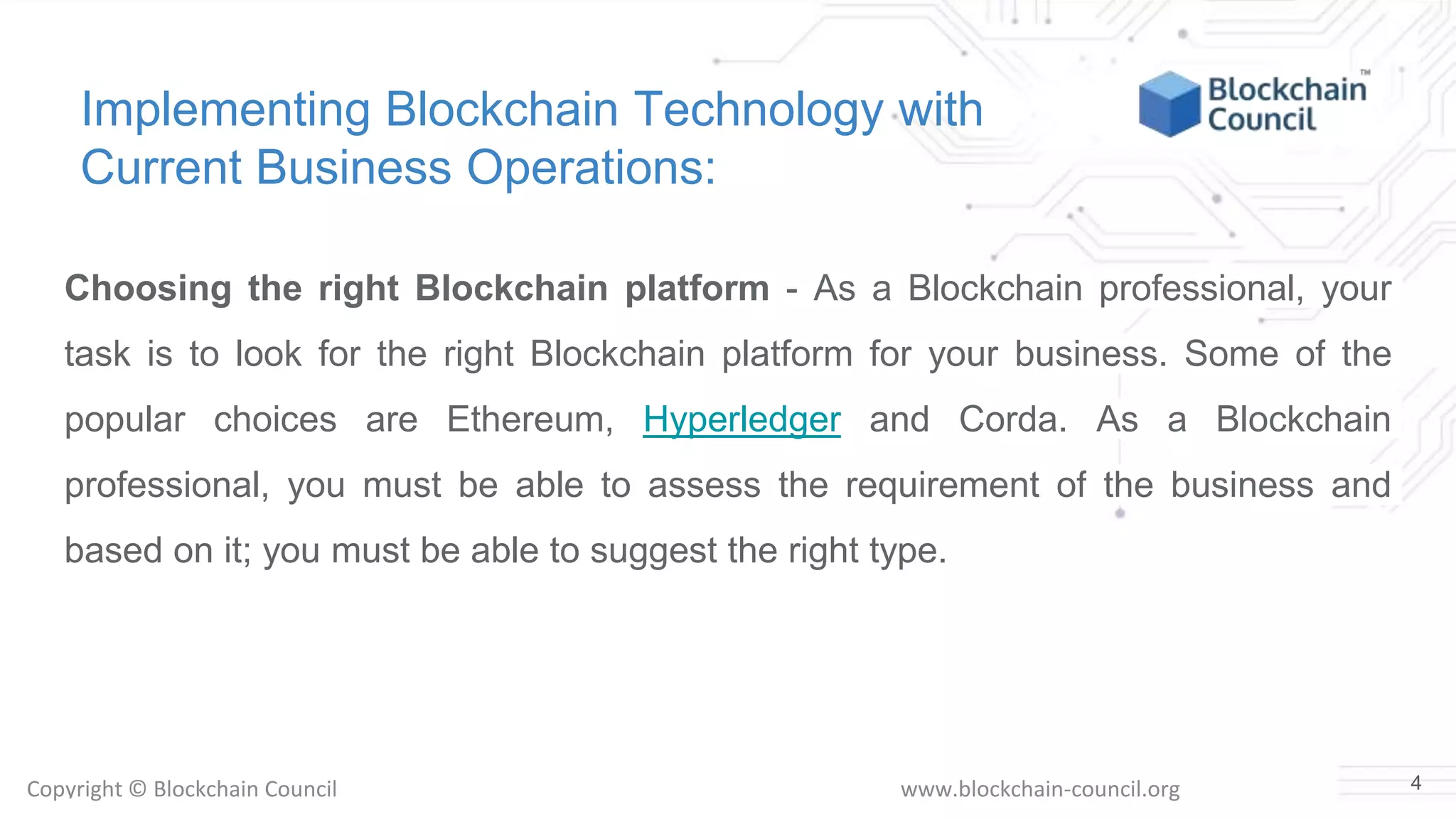 Copyright © Blockchain Council www.blockchain-council.org
Implementing Blockchain Technology with
Current Business Operations:
Choosing the right Blockchain platform - As a Blockchain professional, your
task is to look for the right Blockchain platform for your business. Some of the
popular choices are Ethereum, Hyperledger and Corda. As a Blockchain
professional, you must be able to assess the requirement of the business and
based on it; you must be able to suggest the right type.
4
 
