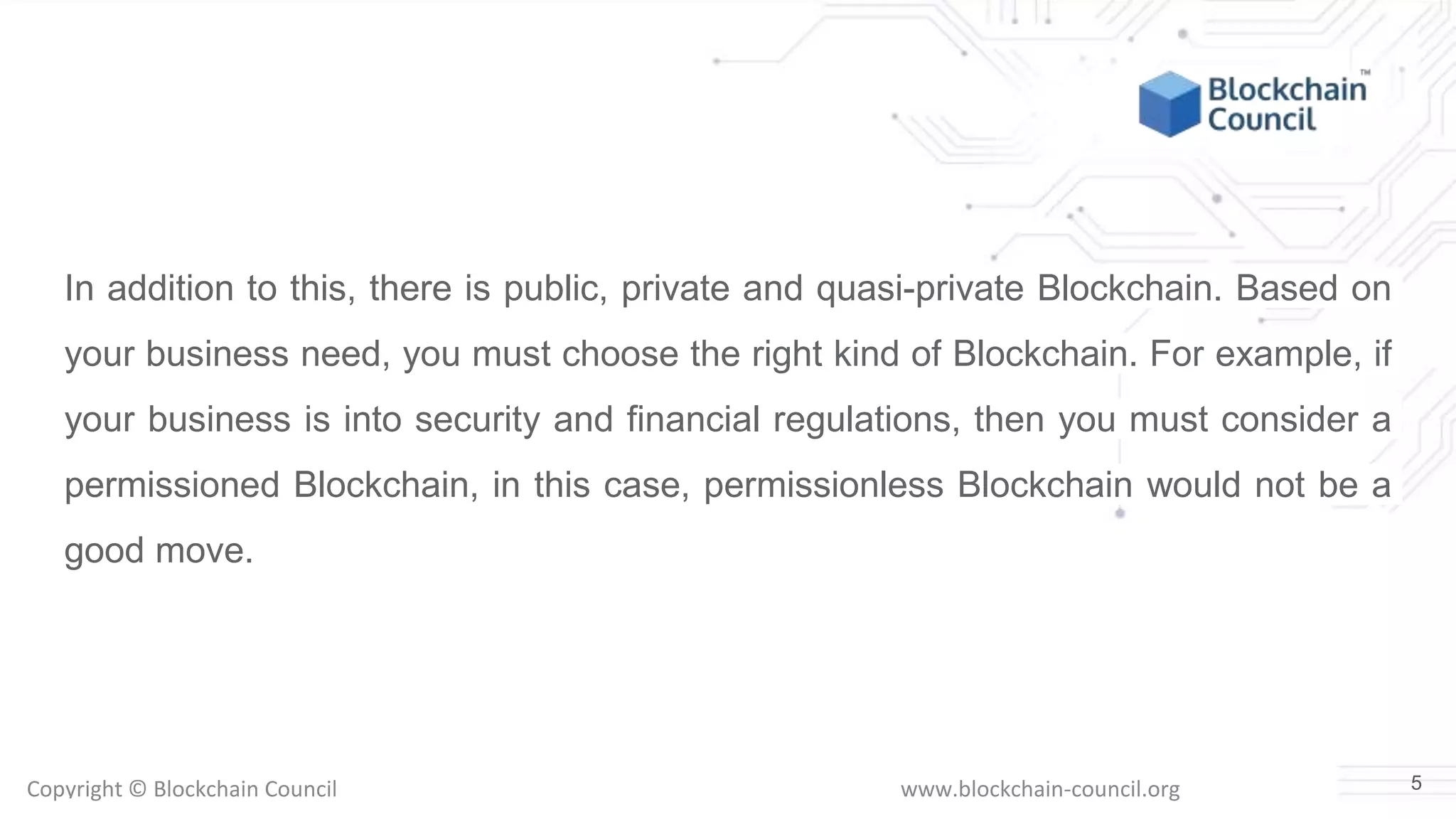 Copyright © Blockchain Council www.blockchain-council.org
In addition to this, there is public, private and quasi-private Blockchain. Based on
your business need, you must choose the right kind of Blockchain. For example, if
your business is into security and financial regulations, then you must consider a
permissioned Blockchain, in this case, permissionless Blockchain would not be a
good move.
5
 