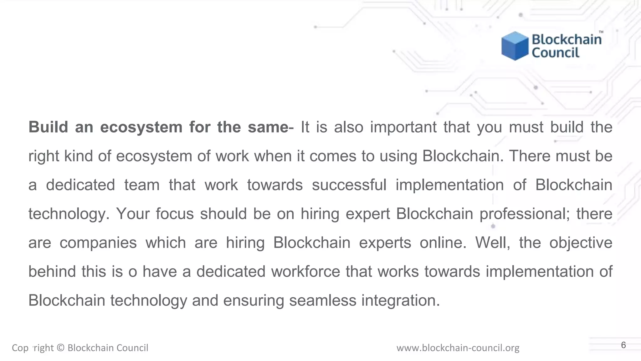 Copyright © Blockchain Council www.blockchain-council.org
Build an ecosystem for the same- It is also important that you must build the
right kind of ecosystem of work when it comes to using Blockchain. There must be
a dedicated team that work towards successful implementation of Blockchain
technology. Your focus should be on hiring expert Blockchain professional; there
are companies which are hiring Blockchain experts online. Well, the objective
behind this is o have a dedicated workforce that works towards implementation of
Blockchain technology and ensuring seamless integration.
6
 