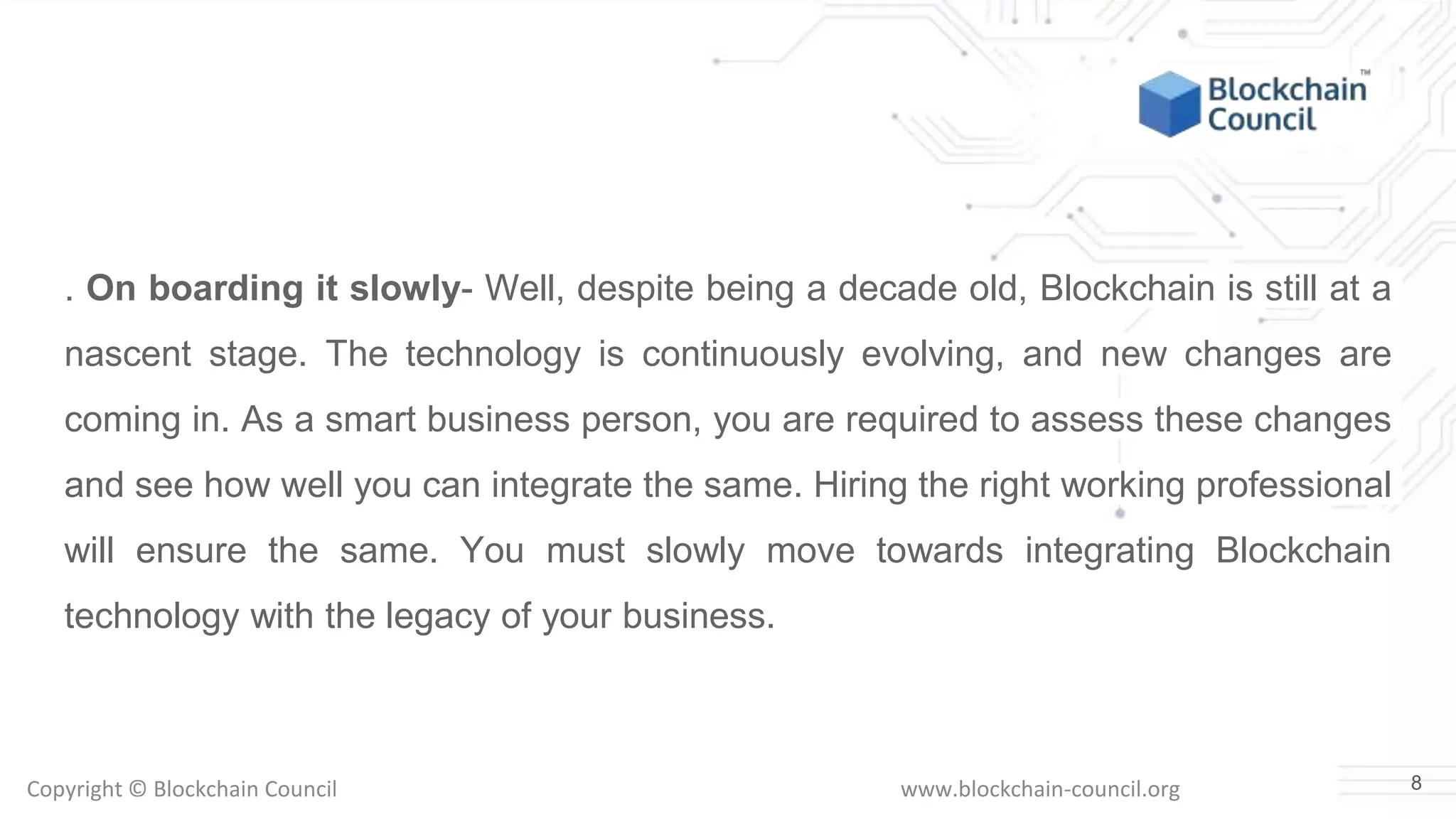 Copyright © Blockchain Council www.blockchain-council.org
. On boarding it slowly- Well, despite being a decade old, Blockchain is still at a
nascent stage. The technology is continuously evolving, and new changes are
coming in. As a smart business person, you are required to assess these changes
and see how well you can integrate the same. Hiring the right working professional
will ensure the same. You must slowly move towards integrating Blockchain
technology with the legacy of your business.
8
 