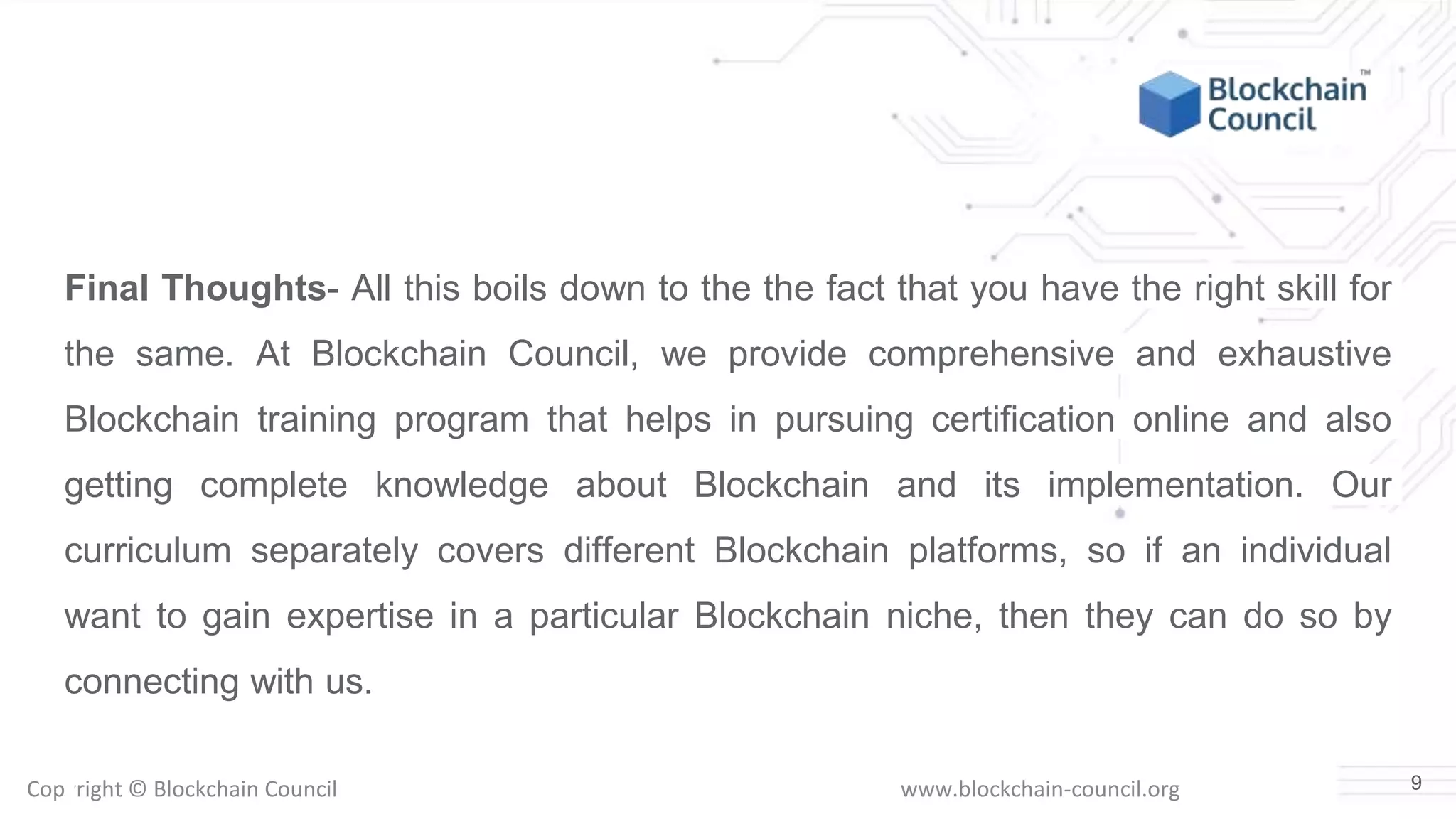 Copyright © Blockchain Council www.blockchain-council.org
Final Thoughts- All this boils down to the the fact that you have the right skill for
the same. At Blockchain Council, we provide comprehensive and exhaustive
Blockchain training program that helps in pursuing certification online and also
getting complete knowledge about Blockchain and its implementation. Our
curriculum separately covers different Blockchain platforms, so if an individual
want to gain expertise in a particular Blockchain niche, then they can do so by
connecting with us.
9
 