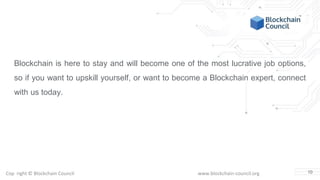 Copyright © Blockchain Council www.blockchain-council.org
Blockchain is here to stay and will become one of the most lucrative job options,
so if you want to upskill yourself, or want to become a Blockchain expert, connect
with us today.
10
 