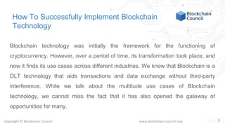 Copyright © Blockchain Council www.blockchain-council.org
How To Successfully Implement Blockchain
Technology
Blockchain technology was initially the framework for the functioning of
cryptocurrency. However, over a period of time, its transformation took place, and
now it finds its use cases across different industries. We know that Blockchain is a
DLT technology that aids transactions and data exchange without third-party
interference. While we talk about the multitude use cases of Blockchain
technology, we cannot miss the fact that it has also opened the gateway of
opportunities for many.
2
 