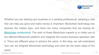 Copyright © Blockchain Council www.blockchain-council.org
Whether you are starting your business or a working professional, adopting a skill
that can help you grow and make money is important. Blockchain technology has
become the hottest topic, and there are many companies that are looking for
Blockchain professional. The work of these Blockchain experts is to make use of
the different Blockchain platform and integrate the current business operation with
it. There are different ways to achieve the same. In this blog, we will understand
how can we integrate Blockchain technology and what are the basic steps of the
same.
3
 