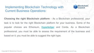 Copyright © Blockchain Council www.blockchain-council.org
Implementing Blockchain Technology with
Current Business Operations:
Choosing the right Blockchain platform - As a Blockchain professional, your
task is to look for the right Blockchain platform for your business. Some of the
popular choices are Ethereum, Hyperledger and Corda. As a Blockchain
professional, you must be able to assess the requirement of the business and
based on it; you must be able to suggest the right type.
4
 