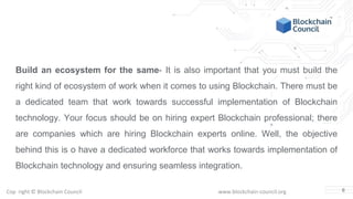 Copyright © Blockchain Council www.blockchain-council.org
Build an ecosystem for the same- It is also important that you must build the
right kind of ecosystem of work when it comes to using Blockchain. There must be
a dedicated team that work towards successful implementation of Blockchain
technology. Your focus should be on hiring expert Blockchain professional; there
are companies which are hiring Blockchain experts online. Well, the objective
behind this is o have a dedicated workforce that works towards implementation of
Blockchain technology and ensuring seamless integration.
6
 