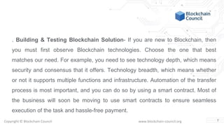 Copyright © Blockchain Council www.blockchain-council.org
. Building & Testing Blockchain Solution- If you are new to Blockchain, then
you must first observe Blockchain technologies. Choose the one that best
matches our need. For example, you need to see technology depth, which means
security and consensus that it offers. Technology breadth, which means whether
or not it supports multiple functions and infrastructure. Automation of the transfer
process is most important, and you can do so by using a smart contract. Most of
the business will soon be moving to use smart contracts to ensure seamless
execution of the task and hassle-free payment.
7
 