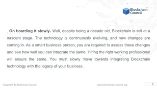 Copyright © Blockchain Council www.blockchain-council.org
. On boarding it slowly- Well, despite being a decade old, Blockchain is still at a
nascent stage. The technology is continuously evolving, and new changes are
coming in. As a smart business person, you are required to assess these changes
and see how well you can integrate the same. Hiring the right working professional
will ensure the same. You must slowly move towards integrating Blockchain
technology with the legacy of your business.
8
 