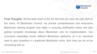 Copyright © Blockchain Council www.blockchain-council.org
Final Thoughts- All this boils down to the the fact that you have the right skill for
the same. At Blockchain Council, we provide comprehensive and exhaustive
Blockchain training program that helps in pursuing certification online and also
getting complete knowledge about Blockchain and its implementation. Our
curriculum separately covers different Blockchain platforms, so if an individual
want to gain expertise in a particular Blockchain niche, then they can do so by
connecting with us.
9
 