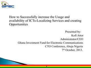 How to Successfully increase the Usage and
availability of ICTs-Localizing Services and creating
Opportunities
Presented by:
Kofi Attor
Administrator/CEO
Ghana Investment Fund for Electronic Communications
CTO Conference, Abuja Nigeria
7th October, 2013.

 