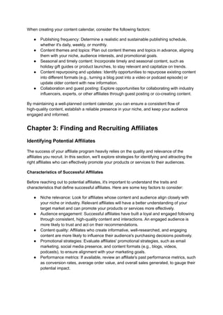 When creating your content calendar, consider the following factors:
● Publishing frequency: Determine a realistic and sustainable publishing schedule,
whether it's daily, weekly, or monthly.
● Content themes and topics: Plan out content themes and topics in advance, aligning
them with your niche, audience interests, and promotional goals.
● Seasonal and timely content: Incorporate timely and seasonal content, such as
holiday gift guides or product launches, to stay relevant and capitalize on trends.
● Content repurposing and updates: Identify opportunities to repurpose existing content
into different formats (e.g., turning a blog post into a video or podcast episode) or
update older content with new information.
● Collaboration and guest posting: Explore opportunities for collaborating with industry
influencers, experts, or other affiliates through guest posting or co-creating content.
By maintaining a well-planned content calendar, you can ensure a consistent flow of
high-quality content, establish a reliable presence in your niche, and keep your audience
engaged and informed.
Chapter 3: Finding and Recruiting Affiliates
Identifying Potential Affiliates
The success of your affiliate program heavily relies on the quality and relevance of the
affiliates you recruit. In this section, we'll explore strategies for identifying and attracting the
right affiliates who can effectively promote your products or services to their audiences.
Characteristics of Successful Affiliates
Before reaching out to potential affiliates, it's important to understand the traits and
characteristics that define successful affiliates. Here are some key factors to consider:
● Niche relevance: Look for affiliates whose content and audience align closely with
your niche or industry. Relevant affiliates will have a better understanding of your
target market and can promote your products or services more effectively.
● Audience engagement: Successful affiliates have built a loyal and engaged following
through consistent, high-quality content and interactions. An engaged audience is
more likely to trust and act on their recommendations.
● Content quality: Affiliates who create informative, well-researched, and engaging
content are more likely to influence their audience's purchasing decisions positively.
● Promotional strategies: Evaluate affiliates' promotional strategies, such as email
marketing, social media presence, and content formats (e.g., blogs, videos,
podcasts), to ensure alignment with your marketing goals.
● Performance metrics: If available, review an affiliate's past performance metrics, such
as conversion rates, average order value, and overall sales generated, to gauge their
potential impact.
 