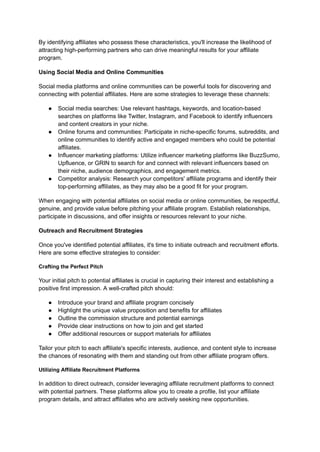 By identifying affiliates who possess these characteristics, you'll increase the likelihood of
attracting high-performing partners who can drive meaningful results for your affiliate
program.
Using Social Media and Online Communities
Social media platforms and online communities can be powerful tools for discovering and
connecting with potential affiliates. Here are some strategies to leverage these channels:
● Social media searches: Use relevant hashtags, keywords, and location-based
searches on platforms like Twitter, Instagram, and Facebook to identify influencers
and content creators in your niche.
● Online forums and communities: Participate in niche-specific forums, subreddits, and
online communities to identify active and engaged members who could be potential
affiliates.
● Influencer marketing platforms: Utilize influencer marketing platforms like BuzzSumo,
Upfluence, or GRIN to search for and connect with relevant influencers based on
their niche, audience demographics, and engagement metrics.
● Competitor analysis: Research your competitors' affiliate programs and identify their
top-performing affiliates, as they may also be a good fit for your program.
When engaging with potential affiliates on social media or online communities, be respectful,
genuine, and provide value before pitching your affiliate program. Establish relationships,
participate in discussions, and offer insights or resources relevant to your niche.
Outreach and Recruitment Strategies
Once you've identified potential affiliates, it's time to initiate outreach and recruitment efforts.
Here are some effective strategies to consider:
Crafting the Perfect Pitch
Your initial pitch to potential affiliates is crucial in capturing their interest and establishing a
positive first impression. A well-crafted pitch should:
● Introduce your brand and affiliate program concisely
● Highlight the unique value proposition and benefits for affiliates
● Outline the commission structure and potential earnings
● Provide clear instructions on how to join and get started
● Offer additional resources or support materials for affiliates
Tailor your pitch to each affiliate's specific interests, audience, and content style to increase
the chances of resonating with them and standing out from other affiliate program offers.
Utilizing Affiliate Recruitment Platforms
In addition to direct outreach, consider leveraging affiliate recruitment platforms to connect
with potential partners. These platforms allow you to create a profile, list your affiliate
program details, and attract affiliates who are actively seeking new opportunities.
 