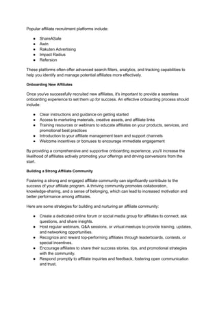 Popular affiliate recruitment platforms include:
● ShareASale
● Awin
● Rakuten Advertising
● Impact Radius
● Refersion
These platforms often offer advanced search filters, analytics, and tracking capabilities to
help you identify and manage potential affiliates more effectively.
Onboarding New Affiliates
Once you've successfully recruited new affiliates, it's important to provide a seamless
onboarding experience to set them up for success. An effective onboarding process should
include:
● Clear instructions and guidance on getting started
● Access to marketing materials, creative assets, and affiliate links
● Training resources or webinars to educate affiliates on your products, services, and
promotional best practices
● Introduction to your affiliate management team and support channels
● Welcome incentives or bonuses to encourage immediate engagement
By providing a comprehensive and supportive onboarding experience, you'll increase the
likelihood of affiliates actively promoting your offerings and driving conversions from the
start.
Building a Strong Affiliate Community
Fostering a strong and engaged affiliate community can significantly contribute to the
success of your affiliate program. A thriving community promotes collaboration,
knowledge-sharing, and a sense of belonging, which can lead to increased motivation and
better performance among affiliates.
Here are some strategies for building and nurturing an affiliate community:
● Create a dedicated online forum or social media group for affiliates to connect, ask
questions, and share insights.
● Host regular webinars, Q&A sessions, or virtual meetups to provide training, updates,
and networking opportunities.
● Recognize and reward top-performing affiliates through leaderboards, contests, or
special incentives.
● Encourage affiliates to share their success stories, tips, and promotional strategies
with the community.
● Respond promptly to affiliate inquiries and feedback, fostering open communication
and trust.
 