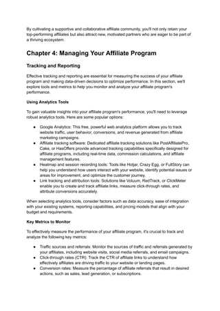 By cultivating a supportive and collaborative affiliate community, you'll not only retain your
top-performing affiliates but also attract new, motivated partners who are eager to be part of
a thriving ecosystem.
Chapter 4: Managing Your Affiliate Program
Tracking and Reporting
Effective tracking and reporting are essential for measuring the success of your affiliate
program and making data-driven decisions to optimize performance. In this section, we'll
explore tools and metrics to help you monitor and analyze your affiliate program's
performance.
Using Analytics Tools
To gain valuable insights into your affiliate program's performance, you'll need to leverage
robust analytics tools. Here are some popular options:
● Google Analytics: This free, powerful web analytics platform allows you to track
website traffic, user behavior, conversions, and revenue generated from affiliate
marketing campaigns.
● Affiliate tracking software: Dedicated affiliate tracking solutions like PostAffiliatePro,
Cake, or HasOffers provide advanced tracking capabilities specifically designed for
affiliate programs, including real-time data, commission calculations, and affiliate
management features.
● Heatmap and session recording tools: Tools like Hotjar, Crazy Egg, or FullStory can
help you understand how users interact with your website, identify potential issues or
areas for improvement, and optimize the customer journey.
● Link tracking and attribution tools: Solutions like Voluum, RedTrack, or ClickMeter
enable you to create and track affiliate links, measure click-through rates, and
attribute conversions accurately.
When selecting analytics tools, consider factors such as data accuracy, ease of integration
with your existing systems, reporting capabilities, and pricing models that align with your
budget and requirements.
Key Metrics to Monitor
To effectively measure the performance of your affiliate program, it's crucial to track and
analyze the following key metrics:
● Traffic sources and referrals: Monitor the sources of traffic and referrals generated by
your affiliates, including website visits, social media referrals, and email campaigns.
● Click-through rates (CTR): Track the CTR of affiliate links to understand how
effectively affiliates are driving traffic to your website or landing pages.
● Conversion rates: Measure the percentage of affiliate referrals that result in desired
actions, such as sales, lead generation, or subscriptions.
 