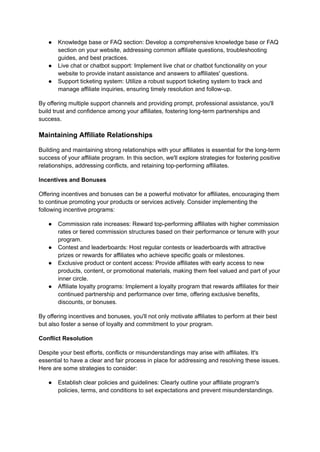 ● Knowledge base or FAQ section: Develop a comprehensive knowledge base or FAQ
section on your website, addressing common affiliate questions, troubleshooting
guides, and best practices.
● Live chat or chatbot support: Implement live chat or chatbot functionality on your
website to provide instant assistance and answers to affiliates' questions.
● Support ticketing system: Utilize a robust support ticketing system to track and
manage affiliate inquiries, ensuring timely resolution and follow-up.
By offering multiple support channels and providing prompt, professional assistance, you'll
build trust and confidence among your affiliates, fostering long-term partnerships and
success.
Maintaining Affiliate Relationships
Building and maintaining strong relationships with your affiliates is essential for the long-term
success of your affiliate program. In this section, we'll explore strategies for fostering positive
relationships, addressing conflicts, and retaining top-performing affiliates.
Incentives and Bonuses
Offering incentives and bonuses can be a powerful motivator for affiliates, encouraging them
to continue promoting your products or services actively. Consider implementing the
following incentive programs:
● Commission rate increases: Reward top-performing affiliates with higher commission
rates or tiered commission structures based on their performance or tenure with your
program.
● Contest and leaderboards: Host regular contests or leaderboards with attractive
prizes or rewards for affiliates who achieve specific goals or milestones.
● Exclusive product or content access: Provide affiliates with early access to new
products, content, or promotional materials, making them feel valued and part of your
inner circle.
● Affiliate loyalty programs: Implement a loyalty program that rewards affiliates for their
continued partnership and performance over time, offering exclusive benefits,
discounts, or bonuses.
By offering incentives and bonuses, you'll not only motivate affiliates to perform at their best
but also foster a sense of loyalty and commitment to your program.
Conflict Resolution
Despite your best efforts, conflicts or misunderstandings may arise with affiliates. It's
essential to have a clear and fair process in place for addressing and resolving these issues.
Here are some strategies to consider:
● Establish clear policies and guidelines: Clearly outline your affiliate program's
policies, terms, and conditions to set expectations and prevent misunderstandings.
 