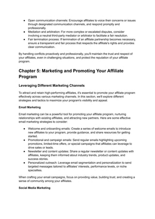 ● Open communication channels: Encourage affiliates to voice their concerns or issues
through designated communication channels, and respond promptly and
professionally.
● Mediation and arbitration: For more complex or escalated disputes, consider
involving a neutral third-party mediator or arbitrator to facilitate a fair resolution.
● Fair termination process: If termination of an affiliate partnership becomes necessary,
ensure a transparent and fair process that respects the affiliate's rights and provides
clear communication.
By handling conflicts proactively and professionally, you'll maintain the trust and respect of
your affiliates, even in challenging situations, and protect the reputation of your affiliate
program.
Chapter 5: Marketing and Promoting Your Affiliate
Program
Leveraging Different Marketing Channels
To attract and retain high-performing affiliates, it's essential to promote your affiliate program
effectively across various marketing channels. In this section, we'll explore different
strategies and tactics to maximize your program's visibility and appeal.
Email Marketing
Email marketing can be a powerful tool for promoting your affiliate program, nurturing
relationships with existing affiliates, and attracting new partners. Here are some effective
email marketing strategies to consider:
● Welcome and onboarding emails: Create a series of welcome emails to introduce
new affiliates to your program, provide guidance, and share resources for getting
started.
● Promotional and campaign emails: Send regular emails highlighting upcoming
promotions, limited-time offers, or special campaigns that affiliates can leverage to
drive sales or leads.
● Newsletter and content updates: Share a regular newsletter or content updates with
affiliates, keeping them informed about industry trends, product updates, and
success stories.
● Personalized outreach: Leverage email segmentation and personalization to send
targeted messages tailored to affiliates' interests, performance levels, or niche
specialties.
When crafting your email campaigns, focus on providing value, building trust, and creating a
sense of community among your affiliates.
Social Media Marketing
 