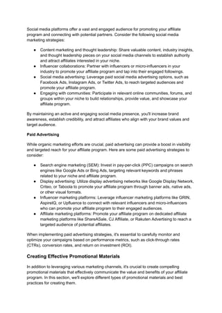 Social media platforms offer a vast and engaged audience for promoting your affiliate
program and connecting with potential partners. Consider the following social media
marketing strategies:
● Content marketing and thought leadership: Share valuable content, industry insights,
and thought leadership pieces on your social media channels to establish authority
and attract affiliates interested in your niche.
● Influencer collaborations: Partner with influencers or micro-influencers in your
industry to promote your affiliate program and tap into their engaged followings.
● Social media advertising: Leverage paid social media advertising options, such as
Facebook Ads, Instagram Ads, or Twitter Ads, to reach targeted audiences and
promote your affiliate program.
● Engaging with communities: Participate in relevant online communities, forums, and
groups within your niche to build relationships, provide value, and showcase your
affiliate program.
By maintaining an active and engaging social media presence, you'll increase brand
awareness, establish credibility, and attract affiliates who align with your brand values and
target audience.
Paid Advertising
While organic marketing efforts are crucial, paid advertising can provide a boost in visibility
and targeted reach for your affiliate program. Here are some paid advertising strategies to
consider:
● Search engine marketing (SEM): Invest in pay-per-click (PPC) campaigns on search
engines like Google Ads or Bing Ads, targeting relevant keywords and phrases
related to your niche and affiliate program.
● Display advertising: Utilize display advertising networks like Google Display Network,
Criteo, or Taboola to promote your affiliate program through banner ads, native ads,
or other visual formats.
● Influencer marketing platforms: Leverage influencer marketing platforms like GRIN,
AspireIQ, or Upfluence to connect with relevant influencers and micro-influencers
who can promote your affiliate program to their engaged audiences.
● Affiliate marketing platforms: Promote your affiliate program on dedicated affiliate
marketing platforms like ShareASale, CJ Affiliate, or Rakuten Advertising to reach a
targeted audience of potential affiliates.
When implementing paid advertising strategies, it's essential to carefully monitor and
optimize your campaigns based on performance metrics, such as click-through rates
(CTRs), conversion rates, and return on investment (ROI).
Creating Effective Promotional Materials
In addition to leveraging various marketing channels, it's crucial to create compelling
promotional materials that effectively communicate the value and benefits of your affiliate
program. In this section, we'll explore different types of promotional materials and best
practices for creating them.
 