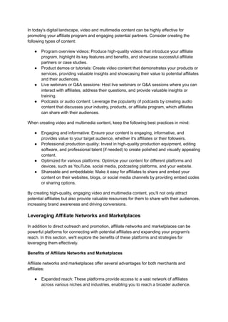 In today's digital landscape, video and multimedia content can be highly effective for
promoting your affiliate program and engaging potential partners. Consider creating the
following types of content:
● Program overview videos: Produce high-quality videos that introduce your affiliate
program, highlight its key features and benefits, and showcase successful affiliate
partners or case studies.
● Product demos or tutorials: Create video content that demonstrates your products or
services, providing valuable insights and showcasing their value to potential affiliates
and their audiences.
● Live webinars or Q&A sessions: Host live webinars or Q&A sessions where you can
interact with affiliates, address their questions, and provide valuable insights or
training.
● Podcasts or audio content: Leverage the popularity of podcasts by creating audio
content that discusses your industry, products, or affiliate program, which affiliates
can share with their audiences.
When creating video and multimedia content, keep the following best practices in mind:
● Engaging and informative: Ensure your content is engaging, informative, and
provides value to your target audience, whether it's affiliates or their followers.
● Professional production quality: Invest in high-quality production equipment, editing
software, and professional talent (if needed) to create polished and visually appealing
content.
● Optimized for various platforms: Optimize your content for different platforms and
devices, such as YouTube, social media, podcasting platforms, and your website.
● Shareable and embeddable: Make it easy for affiliates to share and embed your
content on their websites, blogs, or social media channels by providing embed codes
or sharing options.
By creating high-quality, engaging video and multimedia content, you'll not only attract
potential affiliates but also provide valuable resources for them to share with their audiences,
increasing brand awareness and driving conversions.
Leveraging Affiliate Networks and Marketplaces
In addition to direct outreach and promotion, affiliate networks and marketplaces can be
powerful platforms for connecting with potential affiliates and expanding your program's
reach. In this section, we'll explore the benefits of these platforms and strategies for
leveraging them effectively.
Benefits of Affiliate Networks and Marketplaces
Affiliate networks and marketplaces offer several advantages for both merchants and
affiliates:
● Expanded reach: These platforms provide access to a vast network of affiliates
across various niches and industries, enabling you to reach a broader audience.
 