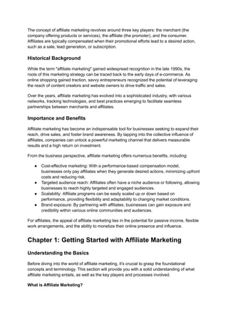 The concept of affiliate marketing revolves around three key players: the merchant (the
company offering products or services), the affiliate (the promoter), and the consumer.
Affiliates are typically compensated when their promotional efforts lead to a desired action,
such as a sale, lead generation, or subscription.
Historical Background
While the term "affiliate marketing" gained widespread recognition in the late 1990s, the
roots of this marketing strategy can be traced back to the early days of e-commerce. As
online shopping gained traction, savvy entrepreneurs recognized the potential of leveraging
the reach of content creators and website owners to drive traffic and sales.
Over the years, affiliate marketing has evolved into a sophisticated industry, with various
networks, tracking technologies, and best practices emerging to facilitate seamless
partnerships between merchants and affiliates.
Importance and Benefits
Affiliate marketing has become an indispensable tool for businesses seeking to expand their
reach, drive sales, and foster brand awareness. By tapping into the collective influence of
affiliates, companies can unlock a powerful marketing channel that delivers measurable
results and a high return on investment.
From the business perspective, affiliate marketing offers numerous benefits, including:
● Cost-effective marketing: With a performance-based compensation model,
businesses only pay affiliates when they generate desired actions, minimizing upfront
costs and reducing risk.
● Targeted audience reach: Affiliates often have a niche audience or following, allowing
businesses to reach highly targeted and engaged audiences.
● Scalability: Affiliate programs can be easily scaled up or down based on
performance, providing flexibility and adaptability to changing market conditions.
● Brand exposure: By partnering with affiliates, businesses can gain exposure and
credibility within various online communities and audiences.
For affiliates, the appeal of affiliate marketing lies in the potential for passive income, flexible
work arrangements, and the ability to monetize their online presence and influence.
Chapter 1: Getting Started with Affiliate Marketing
Understanding the Basics
Before diving into the world of affiliate marketing, it's crucial to grasp the foundational
concepts and terminology. This section will provide you with a solid understanding of what
affiliate marketing entails, as well as the key players and processes involved.
What is Affiliate Marketing?
 