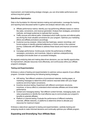 improvement, and implementing strategic changes, you can drive better performance and
achieve long-term growth.
Data-Driven Optimization
Data is the foundation for informed decision-making and optimization. Leverage the tracking
and reporting tools discussed earlier to gather and analyze relevant data, such as:
● Affiliate performance metrics: Identify your top-performing affiliates based on metrics
like sales, conversions, and revenue generated. Analyze their strategies, promotional
methods, and target audiences to replicate their success.
● Traffic sources and referral paths: Understand which traffic sources and referral paths
are driving the most valuable conversions for your program. Optimize your marketing
efforts and affiliate promotions accordingly.
● Customer journey analysis: Utilize tools like heatmaps, session recordings, and
funnel analysis to identify potential bottlenecks or friction points in the customer
journey. Collaborate with affiliates to address these issues and improve conversion
rates.
● Campaign performance: Continuously monitor the performance of affiliate
campaigns, promotions, and incentives. Adjust or optimize underperforming
campaigns and double down on successful strategies.
By regularly analyzing data and making data-driven decisions, you can identify opportunities
for improvement, allocate resources more effectively, and continuously refine your affiliate
program's strategies.
Testing and Experimentation
Embrace a culture of testing and experimentation to optimize various aspects of your affiliate
program. Consider implementing the following testing strategies:
● A/B testing: Test different variations of promotional materials, landing pages, or
marketing messages to determine which versions resonate better with your target
audience and drive higher conversions.
● Incentive structure testing: Experiment with different commission structures,
incentives, or bonus offers to understand what motivates affiliates and drives better
performance.
● Content and messaging testing: Test different content formats, messaging styles, and
value propositions to identify the most effective way to communicate your program's
benefits to potential affiliates.
● Platform or channel testing: Evaluate the performance of different marketing
channels, affiliate networks, or platforms to determine where to allocate your
resources for maximum impact.
Embrace a data-driven approach to testing and experimentation, carefully tracking and
analyzing results to make informed decisions and continually optimize your affiliate program.
Expanding and Diversifying Your Affiliate Base
 