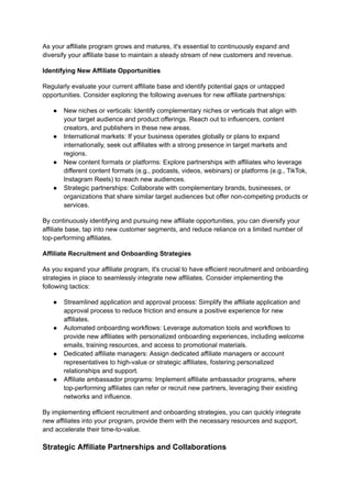 As your affiliate program grows and matures, it's essential to continuously expand and
diversify your affiliate base to maintain a steady stream of new customers and revenue.
Identifying New Affiliate Opportunities
Regularly evaluate your current affiliate base and identify potential gaps or untapped
opportunities. Consider exploring the following avenues for new affiliate partnerships:
● New niches or verticals: Identify complementary niches or verticals that align with
your target audience and product offerings. Reach out to influencers, content
creators, and publishers in these new areas.
● International markets: If your business operates globally or plans to expand
internationally, seek out affiliates with a strong presence in target markets and
regions.
● New content formats or platforms: Explore partnerships with affiliates who leverage
different content formats (e.g., podcasts, videos, webinars) or platforms (e.g., TikTok,
Instagram Reels) to reach new audiences.
● Strategic partnerships: Collaborate with complementary brands, businesses, or
organizations that share similar target audiences but offer non-competing products or
services.
By continuously identifying and pursuing new affiliate opportunities, you can diversify your
affiliate base, tap into new customer segments, and reduce reliance on a limited number of
top-performing affiliates.
Affiliate Recruitment and Onboarding Strategies
As you expand your affiliate program, it's crucial to have efficient recruitment and onboarding
strategies in place to seamlessly integrate new affiliates. Consider implementing the
following tactics:
● Streamlined application and approval process: Simplify the affiliate application and
approval process to reduce friction and ensure a positive experience for new
affiliates.
● Automated onboarding workflows: Leverage automation tools and workflows to
provide new affiliates with personalized onboarding experiences, including welcome
emails, training resources, and access to promotional materials.
● Dedicated affiliate managers: Assign dedicated affiliate managers or account
representatives to high-value or strategic affiliates, fostering personalized
relationships and support.
● Affiliate ambassador programs: Implement affiliate ambassador programs, where
top-performing affiliates can refer or recruit new partners, leveraging their existing
networks and influence.
By implementing efficient recruitment and onboarding strategies, you can quickly integrate
new affiliates into your program, provide them with the necessary resources and support,
and accelerate their time-to-value.
Strategic Affiliate Partnerships and Collaborations
 
