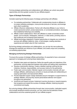 Forming strategic partnerships and collaborations with affiliates can unlock new growth
opportunities and drive greater success for your affiliate program.
Types of Strategic Partnerships
Consider exploring the following types of strategic partnerships with affiliates:
● Co-marketing partnerships: Collaborate with complementary brands or affiliates to
co-create marketing campaigns, cross-promote products or services, and leverage
each other's audiences.
● Affiliate influencer collaborations: Partner with influential affiliates in your niche to
create sponsored content, product placements, or co-branded promotions, leveraging
their established followings and credibility.
● Affiliate content collaborations: Work with affiliates to create co-branded content
assets, such as ebooks, whitepapers, webinars, or video series, providing value to
their audiences and increasing brand exposure.
● Affiliate technology integrations: Explore opportunities to integrate your products or
services with affiliates' platforms, tools, or technologies, creating seamless
experiences and added value for their customers.
By forming strategic partnerships and collaborations, you can tap into new audiences,
leverage the expertise and influence of your affiliates, and create unique and compelling
co-marketing opportunities.
Managing and Nurturing Strategic Partnerships
To ensure the success of strategic affiliate partnerships, it's essential to have a structured
approach to managing and nurturing these relationships:
● Establish clear goals and objectives: Define the specific goals and objectives of the
partnership, ensuring alignment between both parties and setting clear expectations.
● Develop a partnership roadmap: Create a detailed roadmap outlining the key
initiatives, timelines, responsibilities, and success metrics for the partnership.
● Foster open communication: Maintain regular communication channels with your
strategic affiliates, addressing any concerns or issues promptly and collaborating on
ongoing optimization and improvement efforts.
● Provide dedicated support: Assign dedicated account managers or support teams to
strategic affiliates, ensuring they receive personalized attention and support
throughout the partnership.
● Incentivize and reward success: Implement incentive structures or reward programs
that recognize and reward the success of strategic affiliates, fostering long-term
commitment and loyalty.
By nurturing strategic affiliate partnerships through clear communication, dedicated support,
and mutually beneficial incentive structures, you can unlock the full potential of these
collaborations and drive sustained growth for your affiliate program.
 