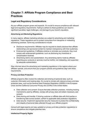 Chapter 7: Affiliate Program Compliance and Best
Practices
Legal and Regulatory Considerations
As your affiliate program grows and expands, it's crucial to ensure compliance with relevant
legal and regulatory requirements. Failing to adhere to these guidelines can result in
significant penalties, legal challenges, and damage to your brand's reputation.
Advertising and Marketing Regulations
In many regions, affiliate marketing activities are subject to advertising and marketing
regulations. These regulations aim to protect consumers from deceptive or misleading
advertising practices. Some key considerations include:
● Disclosure requirements: Affiliates may be required to clearly disclose their affiliate
relationships and sponsored content to maintain transparency with their audiences.
● Endorsement guidelines: If affiliates endorse or promote your products, they must
comply with endorsement guidelines, such as disclosing any incentives or
compensation received.
● Advertising claims and substantiation: Any advertising claims made by affiliates
regarding your products or services must be truthful, not misleading, and supported
by adequate substantiation.
Stay informed about the advertising and marketing regulations in the regions where your
affiliates operate, and ensure that your program policies and guidelines align with these
requirements.
Privacy and Data Protection
Affiliate programs often involve the collection and sharing of personal data, such as
customer information and tracking data. It's crucial to comply with relevant privacy and data
protection laws, such as the General Data Protection Regulation (GDPR) in the European
Union and the California Consumer Privacy Act (CCPA) in the United States.
● Data collection and consent: Ensure that data collection practices, including tracking
mechanisms used by affiliates, comply with privacy laws and obtain necessary user
consent.
● Data sharing and transfer: If sharing customer or affiliate data with third parties or
transferring data across borders, adhere to applicable data protection regulations.
● Data security: Implement appropriate security measures to protect the confidentiality
and integrity of personal data collected through your affiliate program.
Consult with legal experts and stay updated on privacy and data protection regulations to
ensure compliance and mitigate potential risks.
Intellectual Property Rights
 
