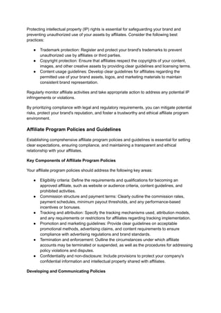 Protecting intellectual property (IP) rights is essential for safeguarding your brand and
preventing unauthorized use of your assets by affiliates. Consider the following best
practices:
● Trademark protection: Register and protect your brand's trademarks to prevent
unauthorized use by affiliates or third parties.
● Copyright protection: Ensure that affiliates respect the copyrights of your content,
images, and other creative assets by providing clear guidelines and licensing terms.
● Content usage guidelines: Develop clear guidelines for affiliates regarding the
permitted use of your brand assets, logos, and marketing materials to maintain
consistent brand representation.
Regularly monitor affiliate activities and take appropriate action to address any potential IP
infringements or violations.
By prioritizing compliance with legal and regulatory requirements, you can mitigate potential
risks, protect your brand's reputation, and foster a trustworthy and ethical affiliate program
environment.
Affiliate Program Policies and Guidelines
Establishing comprehensive affiliate program policies and guidelines is essential for setting
clear expectations, ensuring compliance, and maintaining a transparent and ethical
relationship with your affiliates.
Key Components of Affiliate Program Policies
Your affiliate program policies should address the following key areas:
● Eligibility criteria: Define the requirements and qualifications for becoming an
approved affiliate, such as website or audience criteria, content guidelines, and
prohibited activities.
● Commission structure and payment terms: Clearly outline the commission rates,
payment schedules, minimum payout thresholds, and any performance-based
incentives or bonuses.
● Tracking and attribution: Specify the tracking mechanisms used, attribution models,
and any requirements or restrictions for affiliates regarding tracking implementation.
● Promotion and marketing guidelines: Provide clear guidelines on acceptable
promotional methods, advertising claims, and content requirements to ensure
compliance with advertising regulations and brand standards.
● Termination and enforcement: Outline the circumstances under which affiliate
accounts may be terminated or suspended, as well as the procedures for addressing
policy violations and disputes.
● Confidentiality and non-disclosure: Include provisions to protect your company's
confidential information and intellectual property shared with affiliates.
Developing and Communicating Policies
 