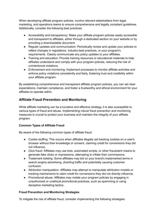 When developing affiliate program policies, involve relevant stakeholders from legal,
marketing, and operations teams to ensure comprehensive and legally compliant guidelines.
Additionally, consider the following best practices:
● Accessibility and transparency: Make your affiliate program policies easily accessible
and transparent to affiliates, either through a dedicated section on your website or by
providing a downloadable document.
● Regular updates and communication: Periodically review and update your policies to
reflect changes in regulations, industry best practices, or your program's
requirements. Clearly communicate any policy updates to your affiliates.
● Training and education: Provide training resources or educational materials to help
affiliates understand and comply with your program policies, reducing the risk of
unintentional violations.
● Enforcement and monitoring: Implement processes to monitor affiliate activities and
enforce policy violations consistently and fairly, fostering trust and credibility within
your affiliate program.
By establishing comprehensive and transparent affiliate program policies, you can set clear
expectations, maintain compliance, and foster a trustworthy and ethical environment for your
affiliates to operate within.
Affiliate Fraud Prevention and Monitoring
While affiliate marketing can be a lucrative and effective strategy, it is also susceptible to
various types of fraud and abuse. Implementing robust fraud prevention and monitoring
measures is crucial to protect your business and maintain the integrity of your affiliate
program.
Common Types of Affiliate Fraud
Be aware of the following common types of affiliate fraud:
● Cookie stuffing: This occurs when affiliates illegally set tracking cookies on a user's
browser without their knowledge or consent, claiming credit for conversions they did
not influence.
● Click fraud: Affiliates may use bots, automated scripts, or other fraudulent means to
generate fake clicks or impressions, attempting to inflate their commissions.
● Trademark bidding: Some affiliates may bid on your brand's trademarked terms in
search engine advertising, diverting traffic and potentially causing customer
confusion.
● Attribution manipulation: Affiliates may attempt to manipulate attribution models or
tracking mechanisms to claim credit for conversions they did not directly influence.
● Promotional abuse: Affiliates may violate your program policies by engaging in
unauthorized or unethical promotional practices, such as spamming or using
deceptive marketing tactics.
Fraud Prevention and Monitoring Strategies
To mitigate the risk of affiliate fraud, consider implementing the following strategies:
 