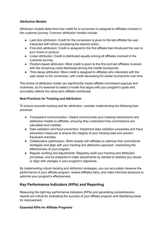 Attribution Models
Attribution models determine how credit for a conversion is assigned to affiliates involved in
the customer journey. Common attribution models include:
● Last-click attribution: Credit for the conversion is given to the last affiliate the user
interacted with before completing the desired action.
● First-click attribution: Credit is assigned to the first affiliate that introduced the user to
your brand or product.
● Linear attribution: Credit is distributed equally among all affiliates involved in the
customer journey.
● Position-based attribution: More credit is given to the first and last affiliates involved,
with the remaining credit distributed among the middle touchpoints.
● Time decay attribution: More credit is assigned to affiliates who interacted with the
user closer to the conversion, with credit decreasing for earlier touchpoints over time.
The choice of attribution model can significantly impact affiliate commission payouts and
incentives, so it's essential to select a model that aligns with your program's goals and
accurately reflects the value each affiliate contributes.
Best Practices for Tracking and Attribution
To ensure accurate tracking and fair attribution, consider implementing the following best
practices:
● Transparent communication: Clearly communicate your tracking mechanisms and
attribution models to affiliates, ensuring they understand how commissions are
calculated and credited.
● Data validation and fraud prevention: Implement data validation processes and fraud
prevention measures to ensure the integrity of your tracking data and prevent
fraudulent activities.
● Collaborative optimization: Work closely with affiliates to optimize their promotional
strategies and align with your tracking and attribution approach, maximizing the
effectiveness of your program.
● Regular auditing and adjustments: Regularly audit your tracking and attribution
processes, and be prepared to make adjustments as needed to address any issues
or align with changes in your program's objectives.
By implementing robust tracking and attribution strategies, you can accurately measure the
performance of your affiliate program, reward affiliates fairly, and make informed decisions to
optimize your program's effectiveness.
Key Performance Indicators (KPIs) and Reporting
Measuring the right key performance indicators (KPIs) and generating comprehensive
reports are critical for evaluating the success of your affiliate program and identifying areas
for improvement.
Essential KPIs for Affiliate Programs
 