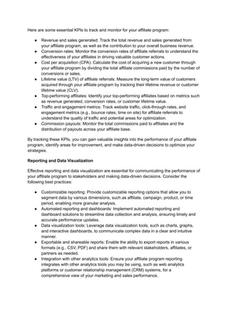 Here are some essential KPIs to track and monitor for your affiliate program:
● Revenue and sales generated: Track the total revenue and sales generated from
your affiliate program, as well as the contribution to your overall business revenue.
● Conversion rates: Monitor the conversion rates of affiliate referrals to understand the
effectiveness of your affiliates in driving valuable customer actions.
● Cost per acquisition (CPA): Calculate the cost of acquiring a new customer through
your affiliate program by dividing the total affiliate commissions paid by the number of
conversions or sales.
● Lifetime value (LTV) of affiliate referrals: Measure the long-term value of customers
acquired through your affiliate program by tracking their lifetime revenue or customer
lifetime value (CLV).
● Top-performing affiliates: Identify your top-performing affiliates based on metrics such
as revenue generated, conversion rates, or customer lifetime value.
● Traffic and engagement metrics: Track website traffic, click-through rates, and
engagement metrics (e.g., bounce rates, time on site) for affiliate referrals to
understand the quality of traffic and potential areas for optimization.
● Commission payouts: Monitor the total commissions paid to affiliates and the
distribution of payouts across your affiliate base.
By tracking these KPIs, you can gain valuable insights into the performance of your affiliate
program, identify areas for improvement, and make data-driven decisions to optimize your
strategies.
Reporting and Data Visualization
Effective reporting and data visualization are essential for communicating the performance of
your affiliate program to stakeholders and making data-driven decisions. Consider the
following best practices:
● Customizable reporting: Provide customizable reporting options that allow you to
segment data by various dimensions, such as affiliate, campaign, product, or time
period, enabling more granular analysis.
● Automated reporting and dashboards: Implement automated reporting and
dashboard solutions to streamline data collection and analysis, ensuring timely and
accurate performance updates.
● Data visualization tools: Leverage data visualization tools, such as charts, graphs,
and interactive dashboards, to communicate complex data in a clear and intuitive
manner.
● Exportable and shareable reports: Enable the ability to export reports in various
formats (e.g., CSV, PDF) and share them with relevant stakeholders, affiliates, or
partners as needed.
● Integration with other analytics tools: Ensure your affiliate program reporting
integrates with other analytics tools you may be using, such as web analytics
platforms or customer relationship management (CRM) systems, for a
comprehensive view of your marketing and sales performance.
 