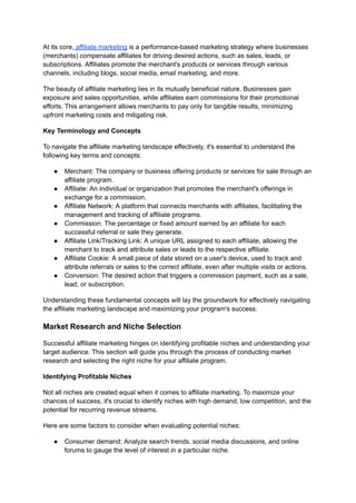 At its core, affiliate marketing is a performance-based marketing strategy where businesses
(merchants) compensate affiliates for driving desired actions, such as sales, leads, or
subscriptions. Affiliates promote the merchant's products or services through various
channels, including blogs, social media, email marketing, and more.
The beauty of affiliate marketing lies in its mutually beneficial nature. Businesses gain
exposure and sales opportunities, while affiliates earn commissions for their promotional
efforts. This arrangement allows merchants to pay only for tangible results, minimizing
upfront marketing costs and mitigating risk.
Key Terminology and Concepts
To navigate the affiliate marketing landscape effectively, it's essential to understand the
following key terms and concepts:
● Merchant: The company or business offering products or services for sale through an
affiliate program.
● Affiliate: An individual or organization that promotes the merchant's offerings in
exchange for a commission.
● Affiliate Network: A platform that connects merchants with affiliates, facilitating the
management and tracking of affiliate programs.
● Commission: The percentage or fixed amount earned by an affiliate for each
successful referral or sale they generate.
● Affiliate Link/Tracking Link: A unique URL assigned to each affiliate, allowing the
merchant to track and attribute sales or leads to the respective affiliate.
● Affiliate Cookie: A small piece of data stored on a user's device, used to track and
attribute referrals or sales to the correct affiliate, even after multiple visits or actions.
● Conversion: The desired action that triggers a commission payment, such as a sale,
lead, or subscription.
Understanding these fundamental concepts will lay the groundwork for effectively navigating
the affiliate marketing landscape and maximizing your program's success.
Market Research and Niche Selection
Successful affiliate marketing hinges on identifying profitable niches and understanding your
target audience. This section will guide you through the process of conducting market
research and selecting the right niche for your affiliate program.
Identifying Profitable Niches
Not all niches are created equal when it comes to affiliate marketing. To maximize your
chances of success, it's crucial to identify niches with high demand, low competition, and the
potential for recurring revenue streams.
Here are some factors to consider when evaluating potential niches:
● Consumer demand: Analyze search trends, social media discussions, and online
forums to gauge the level of interest in a particular niche.
 