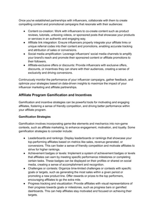 Once you've established partnerships with influencers, collaborate with them to create
compelling content and promotional campaigns that resonate with their audiences:
● Content co-creation: Work with influencers to co-create content such as product
reviews, tutorials, unboxing videos, or sponsored posts that showcase your products
or services in an authentic and engaging way.
● Affiliate link integration: Ensure influencers properly integrate your affiliate links or
unique referral codes into their content and promotions, enabling accurate tracking
and attribution of sales or conversions.
● Social media amplification: Leverage influencers' social media channels to amplify
your brand's reach and promote their sponsored content or affiliate promotions to
their followers.
● Affiliate-exclusive offers or discounts: Provide influencers with exclusive offers,
discounts, or incentives they can share with their audiences, creating a sense of
exclusivity and driving conversions.
Continuously monitor the performance of your influencer campaigns, gather feedback, and
optimize your strategies based on data-driven insights to maximize the impact of your
influencer marketing and affiliate partnerships.
Affiliate Program Gamification and Incentives
Gamification and incentive strategies can be powerful tools for motivating and engaging
affiliates, fostering a sense of friendly competition, and driving better performance within
your affiliate program.
Gamification Strategies
Gamification involves incorporating game-like elements and mechanics into non-game
contexts, such as affiliate marketing, to enhance engagement, motivation, and loyalty. Some
gamification strategies to consider include:
● Leaderboards and rankings: Display leaderboards or rankings that showcase your
top-performing affiliates based on metrics like sales, revenue generated, or
conversions. This can foster a sense of friendly competition and motivate affiliates to
strive for higher rankings.
● Achievement badges or levels: Implement a system of achievement badges or levels
that affiliates can earn by meeting specific performance milestones or completing
certain tasks. These badges can be displayed on their profiles or shared on social
media, creating a sense of accomplishment and recognition.
● Challenges or contests: Organize time-limited challenges or contests with specific
goals or targets, such as generating the most sales within a given period or
promoting a new product line. Offer rewards or prizes to the top performers,
encouraging affiliates to go the extra mile.
● Progress tracking and visualization: Provide affiliates with visual representations of
their progress towards goals or milestones, such as progress bars or gamified
dashboards. This can help affiliates stay motivated and focused on achieving their
targets.
 