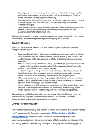 ● Campaign and promotion management: Implement automated campaign creation,
deployment, and tracking processes, enabling efficient management of multiple
affiliate promotions or campaigns simultaneously.
● Data aggregation and reporting: Automate the collection, aggregation, and reporting
of affiliate program data from various sources, ensuring timely and accurate
performance insights.
● Fraud detection and prevention: Integrate automated fraud detection and prevention
systems to monitor affiliate activities, identify suspicious patterns, and take
appropriate actions to mitigate fraud risks.
By leveraging automation, you can streamline operations, reduce manual effort, and ensure
consistent and efficient management of your affiliate program as it scales.
Scalability Strategies
To support the growth and expansion of your affiliate program, implement scalability
strategies from the outset:
● Cloud-based infrastructure: Utilize cloud-based infrastructure and platforms that can
easily scale resources up or down based on demand, ensuring your systems can
handle increased traffic, data volumes, or affiliate onboarding without performance
degradation.
● Modular and extensible architecture: Design your affiliate program infrastructure with
a modular and extensible architecture, allowing for easy integration of new tools,
features, or capabilities as your program evolves.
● Load balancing and caching: Implement load balancing and caching strategies to
distribute traffic and data processing across multiple servers or nodes, ensuring
optimal performance and preventing bottlenecks as your program grows.
● Affiliate segmentation and tiering: Segment your affiliate base and implement tiered
support or service levels based on performance or value, allowing you to allocate
resources more efficiently as your program scales.
● Partner integrations and APIs: Leverage integrations and APIs with third-party tools,
platforms, or service providers to extend the functionality and scalability of your
affiliate program, without being limited by in-house resources or capabilities.
By prioritizing scalability from the outset, you can ensure that your affiliate program can
seamlessly adapt to growth, handle increased demand, and maintain consistent
performance and service levels as your program expands.
Course Recommendation
To dive deeper into the step-by-step creation of affiliate marketing and gain practical insights,
I highly recommend the free online course Master Affiliate Marketing With This
Step-by-Step Guide offered by Alison. This course provides entrepreneurs with
comprehensive guidance on starting and managing affiliate marketing, covering everything
from setting up Facebook advertising campaigns to designing effective landing pages. It's
 