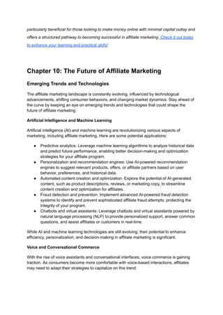 particularly beneficial for those looking to make money online with minimal capital outlay and
offers a structured pathway to becoming successful in affiliate marketing. Check it out today
to enhance your learning and practical skills!
Chapter 10: The Future of Affiliate Marketing
Emerging Trends and Technologies
The affiliate marketing landscape is constantly evolving, influenced by technological
advancements, shifting consumer behaviors, and changing market dynamics. Stay ahead of
the curve by keeping an eye on emerging trends and technologies that could shape the
future of affiliate marketing.
Artificial Intelligence and Machine Learning
Artificial intelligence (AI) and machine learning are revolutionizing various aspects of
marketing, including affiliate marketing. Here are some potential applications:
● Predictive analytics: Leverage machine learning algorithms to analyze historical data
and predict future performance, enabling better decision-making and optimization
strategies for your affiliate program.
● Personalization and recommendation engines: Use AI-powered recommendation
engines to suggest relevant products, offers, or affiliate partners based on user
behavior, preferences, and historical data.
● Automated content creation and optimization: Explore the potential of AI-generated
content, such as product descriptions, reviews, or marketing copy, to streamline
content creation and optimization for affiliates.
● Fraud detection and prevention: Implement advanced AI-powered fraud detection
systems to identify and prevent sophisticated affiliate fraud attempts, protecting the
integrity of your program.
● Chatbots and virtual assistants: Leverage chatbots and virtual assistants powered by
natural language processing (NLP) to provide personalized support, answer common
questions, and assist affiliates or customers in real-time.
While AI and machine learning technologies are still evolving, their potential to enhance
efficiency, personalization, and decision-making in affiliate marketing is significant.
Voice and Conversational Commerce
With the rise of voice assistants and conversational interfaces, voice commerce is gaining
traction. As consumers become more comfortable with voice-based interactions, affiliates
may need to adapt their strategies to capitalize on this trend:
 